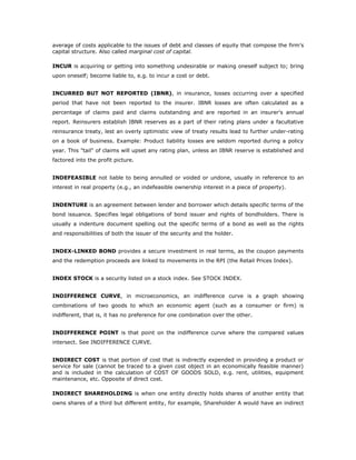 average of costs applicable to the issues of debt and classes of equity that compose the firm’s
capital structure. Also called marginal cost of capital.

INCUR is acquiring or getting into something undesirable or making oneself subject to; bring
upon oneself; become liable to, e.g. to incur a cost or debt.


INCURRED BUT NOT REPORTED (IBNR), in insurance, losses occurring over a specified
period that have not been reported to the insurer. IBNR losses are often calculated as a
percentage of claims paid and claims outstanding and are reported in an insurer's annual
report. Reinsurers establish IBNR reserves as a part of their rating plans under a facultative
reinsurance treaty, lest an overly optimistic view of treaty results lead to further under-rating
on a book of business. Example: Product liability losses are seldom reported during a policy
year. This "tail" of claims will upset any rating plan, unless an IBNR reserve is established and
factored into the profit picture.


INDEFEASIBLE not liable to being annulled or voided or undone, usually in reference to an
interest in real property (e.g., an indefeasible ownership interest in a piece of property).


INDENTURE is an agreement between lender and borrower which details specific terms of the
bond issuance. Specifies legal obligations of bond issuer and rights of bondholders. There is
usually a indenture document spelling out the specific terms of a bond as well as the rights
and responsibilities of both the issuer of the security and the holder.


INDEX-LINKED BOND provides a secure investment in real terms, as the coupon payments
and the redemption proceeds are linked to movements in the RPI (the Retail Prices Index).


INDEX STOCK is a security listed on a stock index. See STOCK INDEX.


INDIFFERENCE CURVE, in microeconomics, an indifference curve is a graph showing
combinations of two goods to which an economic agent (such as a consumer or firm) is
indifferent, that is, it has no preference for one combination over the other.


INDIFFERENCE POINT is that point on the indifference curve where the compared values
intersect. See INDIFFERENCE CURVE.


INDIRECT COST is that portion of cost that is indirectly expended in providing a product or
service for sale (cannot be traced to a given cost object in an economically feasible manner)
and is included in the calculation of COST OF GOODS SOLD, e.g. rent, utilities, equipment
maintenance, etc. Opposite of direct cost.

INDIRECT SHAREHOLDING is when one entity directly holds shares of another entity that
owns shares of a third but different entity, for example, Shareholder A would have an indirect
 