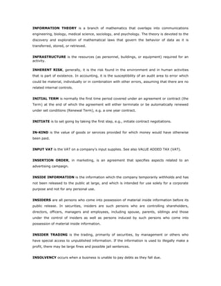 INFORMATION THEORY is a branch of mathematics that overlaps into communications
engineering, biology, medical science, sociology, and psychology. The theory is devoted to the
discovery and exploration of mathematical laws that govern the behavior of data as it is
transferred, stored, or retrieved.


INFRASTRUCTURE is the resources (as personnel, buildings, or equipment) required for an
activity.

INHERENT RISK, generally, it is the risk found in the environment and in human activities
that is part of existence. In accounting, it is the susceptibility of an audit area to error which
could be material, individually or in combination with other errors, assuming that there are no
related internal controls.


INITIAL TERM is normally the first time period covered under an agreement or contract (the
Term) at the end of which the agreement will either terminate or be automatically renewed
under set conditions (Renewal Term), e.g. a one year contract.


INITIATE is to set going by taking the first step, e.g., initiate contract negotiations.


IN-KIND is the value of goods or services provided for which money would have otherwise
been paid.


INPUT VAT is the VAT on a company's input supplies. See also VALUE ADDED TAX (VAT).


INSERTION ORDER, in marketing, is an agreement that specifies aspects related to an
advertising campaign.


INSIDE INFORMATION is the information which the company temporarily withholds and has
not been released to the public at large, and which is intended for use solely for a corporate
purpose and not for any personal use.


INSIDERS are all persons who come into possession of material inside information before its
public release. In securities, insiders are such persons who are controlling shareholders,
directors, officers, managers and employees, including spouse, parents, siblings and those
under the control of insiders as well as persons induced by such persons who come into
possession of material inside information.


INSIDER TRADING is the trading, primarily of securities, by management or others who
have special access to unpublished information. If the information is used to illegally make a
profit, there may be large fines and possible jail sentences.


INSOLVENCY occurs when a business is unable to pay debts as they fall due.
 