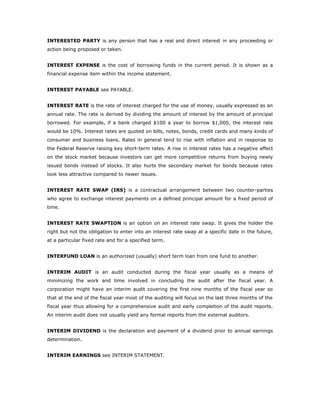INTERESTED PARTY is any person that has a real and direct interest in any proceeding or
action being proposed or taken.


INTEREST EXPENSE is the cost of borrowing funds in the current period. It is shown as a
financial expense item within the income statement.


INTEREST PAYABLE see PAYABLE.


INTEREST RATE is the rate of interest charged for the use of money, usually expressed as an
annual rate. The rate is derived by dividing the amount of interest by the amount of principal
borrowed. For example, if a bank charged $100 a year to borrow $1,000, the interest rate
would be 10%. Interest rates are quoted on bills, notes, bonds, credit cards and many kinds of
consumer and business loans. Rates in general tend to rise with inflation and in response to
the Federal Reserve raising key short-term rates. A rise in interest rates has a negative effect
on the stock market because investors can get more competitive returns from buying newly
issued bonds instead of stocks. It also hurts the secondary market for bonds because rates
look less attractive compared to newer issues.


INTEREST RATE SWAP (IRS) is a contractual arrangement between two counter-parties
who agree to exchange interest payments on a defined principal amount for a fixed period of
time.


INTEREST RATE SWAPTION is an option on an interest rate swap. It gives the holder the
right but not the obligation to enter into an interest rate swap at a specific date in the future,
at a particular fixed rate and for a specified term.


INTERFUND LOAN is an authorized (usually) short term loan from one fund to another.


INTERIM AUDIT is an audit conducted during the fiscal year usually as a means of
minimizing the work and time involved in concluding the audit after the fiscal year. A
corporation might have an interim audit covering the first nine months of the fiscal year so
that at the end of the fiscal year most of the auditing will focus on the last three months of the
fiscal year thus allowing for a comprehensive audit and early completion of the audit reports.
An interim audit does not usually yield any formal reports from the external auditors.


INTERIM DIVIDEND is the declaration and payment of a dividend prior to annual earnings
determination.


INTERIM EARNINGS see INTERIM STATEMENT.
 