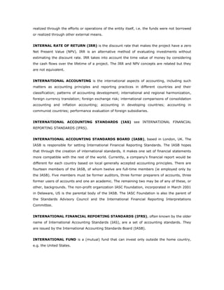 realized through the efforts or operations of the entity itself, i.e. the funds were not borrowed
or realized through other external means.


INTERNAL RATE OF RETURN (IRR) is the discount rate that makes the project have a zero
Net Present Value (NPV). IRR is an alternative method of evaluating investments without
estimating the discount rate. IRR takes into account the time value of money by considering
the cash flows over the lifetime of a project. The IRR and NPV concepts are related but they
are not equivalent.


INTERNATIONAL ACCOUNTING is the international aspects of accounting, including such
matters as accounting principles and reporting practices in different countries and their
classification; patterns of accounting development; international and regional harmonization,
foreign currency translation; foreign exchange risk; international comparisons of consolidation
accounting and inflation accounting; accounting in developing countries; accounting in
communist countries; performance evaluation of foreign subsidiaries.


INTERNATIONAL ACCOUNTING STANDARDS (IAS) see INTERNATIONAL FINANCIAL
REPORTING STANDARDS (IFRS).


INTERNATIONAL ACCOUNTING STANDARDS BOARD (IASB), based in London, UK. The
IASB is responsible for setting International Financial Reporting Standards. The IASB hopes
that through the creation of international standards, it makes one set of financial statements
more compatible with the rest of the world. Currently, a company's financial report would be
different for each country based on local generally accepted accounting principles. There are
fourteen members of the IASB, of whom twelve are full-time members (ie employed only by
the IASB). Five members must be former auditors, three former preparers of accounts, three
former users of accounts and one an academic. The remaining two may be of any of these, or
other, backgrounds. The non-profit organization IASC Foundation, incorporated in March 2001
in Delaware, US is the parental body of the IASB. The IASC Foundation is also the parent of
the Standards Advisory Council and the International Financial Reporting Interpretations
Committee.


INTERNATIONAL FINANCIAL REPORTING STANDARDS (IFRS), often known by the older
name of International Accounting Standards (IAS), are a set of accounting standards. They
are issued by the International Accounting Standards Board (IASB).


INTERNATIONAL FUND is a (mutual) fund that can invest only outside the home country,
e.g. the United States.
 