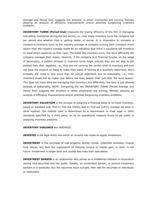 Average and Period End) suggests the direction in which inventories are moving, thereby
allowing an analysis of efficiency improvements and/or potential burgeoning inventory
problems.

INVENTORY TURNS (Period End) measures the ending efficiency of the firm in managing
and selling inventories during the last period, i.e., how many inventory turns the company has
per period and whether that is getting better or worse. It is imperative to compare a
company’s inventory turns to the industry average. A company turning their inventory much
slower than the industry average might be an indication that there is excessive old inventory
on hand which would tie up their cash. The faster the inventory turns, the more efficiently the
company manages their assets. However, if the company is in financial trouble, on the verge
of bankruptcy, a sudden increase in inventory turns might indicate they are not able to get
product from their suppliers, i.e., they are not carrying the correct level of inventory and may
not have the product on hand to make their sales. If looking at a quarterly statement, there
probably are more or less turns than an annual statement due to seasonality, i.e., their
inventory levels will be higher just before the busy season than just after the busy season.
This does not mean they are managing their inventory any differently; the ratio is just skewed
because of seasonality. NOTE: Comparing the two INVENTORY TURNS (Period Average and
Period End) suggests the direction in which inventories are moving, thereby allowing an
analysis of efficiency improvements and/or potential burgeoning inventory problems.


INVENTORY VALUATION is the process of assigning a financial value to on-hand inventory,
based on standard cost, first-in, first-out (FIFO), last-in, first-out (LIFO), average list price or
other method. The method used is determined by a requirement to meet legal or other
standards specified by a third party, or by an operational measure found to be useful in
analyzing inventory positions.


INVENTORY VARIANCE see VARIANCE.


INVESTEE is the legal entity into which an investor has made an equity investment.


INVESTMENT is the purchase of real property, stocks, bonds, collectible annuities, mutual
fund shares, etc, with the expectation of realizing income or capital gain, or both, in the
future. Investment is longer term and usually less risky than speculation.


INVESTMENT BANKER is an underwriter who serves as a middleman between a corporation
issuing new securities and the public. Usually, an investment banker, or several investment
bankers in a syndicate, buy the securities issue outright, then sell the securities to individuals
or institutions.
 