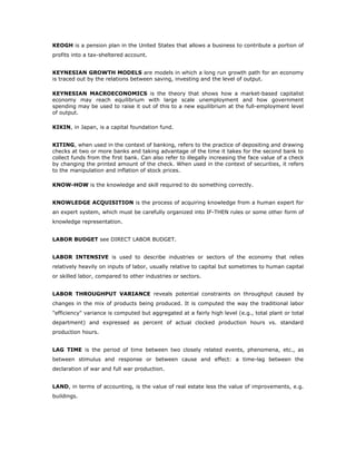 KEOGH is a pension plan in the United States that allows a business to contribute a portion of
profits into a tax-sheltered account.


KEYNESIAN GROWTH MODELS are models in which a long run growth path for an economy
is traced out by the relations between saving, investing and the level of output.

KEYNESIAN MACROECONOMICS is the theory that shows how a market-based capitalist
economy may reach equilibrium with large scale unemployment and how government
spending may be used to raise it out of this to a new equilibrium at the full-employment level
of output.

KIKIN, in Japan, is a capital foundation fund.


KITING, when used in the context of banking, refers to the practice of depositing and drawing
checks at two or more banks and taking advantage of the time it takes for the second bank to
collect funds from the first bank. Can also refer to illegally increasing the face value of a check
by changing the printed amount of the check. When used in the context of securities, it refers
to the manipulation and inflation of stock prices.

KNOW-HOW is the knowledge and skill required to do something correctly.


KNOWLEDGE ACQUISITION is the process of acquiring knowledge from a human expert for
an expert system, which must be carefully organized into IF-THEN rules or some other form of
knowledge representation.


LABOR BUDGET see DIRECT LABOR BUDGET.


LABOR INTENSIVE is used to describe industries or sectors of the economy that relies
relatively heavily on inputs of labor, usually relative to capital but sometimes to human capital
or skilled labor, compared to other industries or sectors.


LABOR THROUGHPUT VARIANCE reveals potential constraints on throughput caused by
changes in the mix of products being produced. It is computed the way the traditional labor
"efficiency" variance is computed but aggregated at a fairly high level (e.g., total plant or total
department) and expressed as percent of actual clocked production hours vs. standard
production hours.


LAG TIME is the period of time between two closely related events, phenomena, etc., as
between stimulus and response or between cause and effect: a time-lag between the
declaration of war and full war production.


LAND, in terms of accounting, is the value of real estate less the value of improvements, e.g.
buildings.
 