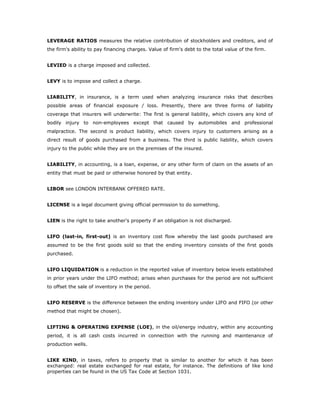 LEVERAGE RATIOS measures the relative contribution of stockholders and creditors, and of
the firm's ability to pay financing charges. Value of firm's debt to the total value of the firm.


LEVIED is a charge imposed and collected.


LEVY is to impose and collect a charge.


LIABILITY, in insurance, is a term used when analyzing insurance risks that describes
possible areas of financial exposure / loss. Presently, there are three forms of liability
coverage that insurers will underwrite: The first is general liability, which covers any kind of
bodily injury to non-employees except that caused by automobiles and professional
malpractice. The second is product liability, which covers injury to customers arising as a
direct result of goods purchased from a business. The third is public liability, which covers
injury to the public while they are on the premises of the insured.


LIABILITY, in accounting, is a loan, expense, or any other form of claim on the assets of an
entity that must be paid or otherwise honored by that entity.


LIBOR see LONDON INTERBANK OFFERED RATE.


LICENSE is a legal document giving official permission to do something.


LIEN is the right to take another's property if an obligation is not discharged.


LIFO (last-in, first-out) is an inventory cost flow whereby the last goods purchased are
assumed to be the first goods sold so that the ending inventory consists of the first goods
purchased.


LIFO LIQUIDATION is a reduction in the reported value of inventory below levels established
in prior years under the LIFO method; arises when purchases for the period are not sufficient
to offset the sale of inventory in the period.


LIFO RESERVE is the difference between the ending inventory under LIFO and FIFO (or other
method that might be chosen).


LIFTING & OPERATING EXPENSE (LOE), in the oil/energy industry, within any accounting
period, it is all cash costs incurred in connection with the running and maintenance of
production wells.


LIKE KIND, in taxes, refers to property that is similar to another for which it has been
exchanged: real estate exchanged for real estate, for instance. The definitions of like kind
properties can be found in the US Tax Code at Section 1031.
 