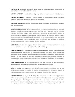 LIMITATION, in contracts, is a certain period limited by statute after which actions, suits, or
prosecutions cannot be brought in the courts.

LIMITED LIABILITY is one that does not go beyond the owner's investment in the business.


LIMITED PARTNER is a partner in a venture who has no management authority and whose
liability is restricted to the amount of his or her investment.


LIMITING FACTOR is a factor or condition that, either temporarily or permanently, impedes
goal accomplishment.


LINEAR PROGRAMMING (LP), in accounting, is the mathematical approach to optimally
allocating limited resources among competing activities. It is a technique used to maximize
revenue, contribution margin, profit function; or, to minimize a cost function, subject to
constraints. Linear programming consists of two ingredients: (1) objective function and (2)
constraints, both of which are linear. In formulating the LP problem, the first step is to define
the decision variables that one is trying to solve. The next step is to formulate the objective
function and constraints in terms of these decision variables.


LINE ITEM is one item from a group of many items, e.g. one inventory item from the list of
all inventoried items or one budgeted item from a financial budget.


LINE ITEM BUDGET is a budget initiated by government entities in which budgeted financial
statement elements are grouped by administrative entities and object. These budget item
groups are usually presented in an incremental fashion that is in comparison to previous time
periods. Line item budgets are also used in private industry for comparison and budgeting of
selected object groups and their previous and future expenditure levels within an organization.


LINE MANAGEMENT is the administration of the line functions of an organization;
administration of activities contributing directly to the organization's output.


LINE OF CREDIT is an agreement whereby a financial institution promises to lend up to a
certain amount without the need to file another loan application. The borrower is required to
reduce the debt whenever the limit of the full amount of credit has been reached.


LINKED ACCOUNT gives you the flexibility of opening minor or custom account(s) that are
linked to your primary account. Transactions between linked accounts are usually controlled
through the password of the primary account. Linked accounts are possible through either
commercial or consumer accounts, e.g. a consumer may have his/her checking, savings and
over-draft protection accounts linked so that transactions can be easily made between them.
 