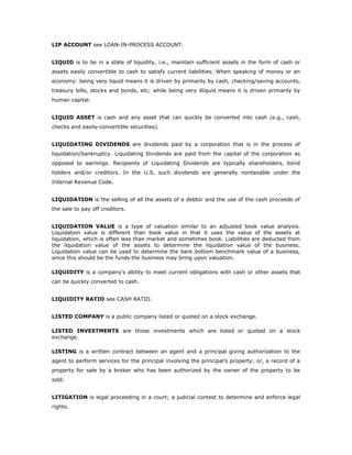 LIP ACCOUNT see LOAN-IN-PROCESS ACCOUNT.


LIQUID is to be in a state of liquidity, i.e., maintain sufficient assets in the form of cash or
assets easily convertible to cash to satisfy current liabilities. When speaking of money or an
economy: being very liquid means it is driven by primarily by cash, checking/saving accounts,
treasury bills, stocks and bonds, etc; while being very illiquid means it is driven primarily by
human capital.


LIQUID ASSET is cash and any asset that can quickly be converted into cash (e.g., cash,
checks and easily-convertible securities).


LIQUIDATING DIVIDENDS are dividends paid by a corporation that is in the process of
liquidation/bankruptcy. Liquidating Dividends are paid from the capital of the corporation as
opposed to earnings. Recipients of Liquidating Dividends are typically shareholders, bond
holders and/or creditors. In the U.S. such dividends are generally nontaxable under the
Internal Revenue Code.


LIQUIDATION is the selling of all the assets of a debtor and the use of the cash proceeds of
the sale to pay off creditors.


LIQUIDATION VALUE is a type of valuation similar to an adjusted book value analysis.
Liquidation value is different than book value in that it uses the value of the assets at
liquidation, which is often less than market and sometimes book. Liabilities are deducted from
the liquidation value of the assets to determine the liquidation value of the business.
Liquidation value can be used to determine the bare bottom benchmark value of a business,
since this should be the funds the business may bring upon valuation.

LIQUIDITY is a company's ability to meet current obligations with cash or other assets that
can be quickly converted to cash.


LIQUIDITY RATIO see CASH RATIO.


LISTED COMPANY is a public company listed or quoted on a stock exchange.

LISTED INVESTMENTS are those investments which are listed or quoted on a stock
exchange.

LISTING is a written contract between an agent and a principal giving authorization to the
agent to perform services for the principal involving the principal’s property; or, a record of a
property for sale by a broker who has been authorized by the owner of the property to be
sold.


LITIGATION is legal proceeding in a court; a judicial contest to determine and enforce legal
rights.
 