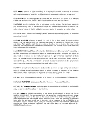 PARI PASSU is to do or apply something at an equal pace or rate. In finance, it is used in
reference to two class of securities or obligations that have equal entitlement to payment.


PARTNERSHIP is an unincorporated business that has more than one owner. It is different
from a sole proprietorship in that a sole proprietorship can have only one owner.

PAR VALUE is a. the maturity value or face value, i.e., the amount that an issuer agrees to
pay at the maturity date; b. the official exchange rate between two countries' currencies; or,
c. the value of a security that is set by the company issuing it; unrelated to market value.


PAS could mean: Personal Accounting System, Personnel Accounting System, or Personnel
Accounting Symbol.


PASSIVE ACTIVITY is defined in the US Tax Code as one or more trades, business or rental
activity, that the taxpayer does not materially participate in managing or running. All income
and losses from passive activities are grouped together on an income tax return and,
generally, loss deductions are limited or suspended until the passive activity that generated
them is disposed of in its entirety.

PASS-THROUGH GRANTS as defined under GASB Statement 24 are grants "received by a
recipient government to transfer to or spend on behalf of a secondary recipient" and should be
recognized as revenues and expenditures/expenses in a governmental, proprietary or trust
fund. The only exception to this requirement is if the recipient government serves only as a
cash conduit (i.e., has no administrative or direct financial involvement in the program) in
which case the grant should be reported in a GAAP agency fund.


PATENT is a legal form of protection that provides a person or legal entity with exclusive
rights to exclude others from making, using, or selling a concept or invention for the duration
of the patent. There are three types of patents available: design, plant, and utility.


PAYABLE is an amount awaiting payment to be made, e.g. interest payable or taxes payable.


PAYABLES TURNOVER is calculated: Payables Turnover = Purchases / Payables.


PAYABLE TO SHAREHOLDERS normally refers to distribution of dividends to shareholders
and / or repayment of notes held by shareholders.


PAYBACK PERIOD, in capital budgeting, is the length of time needed to recoup the cost of
CAPITAL INVESTMENT. The payback period is the ratio of the initial investment (cash outlay,
regardless of the source of the cash) to the annual cash inflows for the recovery period. The
major shortcoming for the payback period method is that it does not take into account cash
flows after the payback period and is therefore not a measure of the profitability of an
investment project. For this reason, analysts generally prefer the DISCOUNTED CASH FLOW
methods of capital budgeting; primarily, the INTERNAL RATE OF RETURN and the NET
PRESENT VALUE methods.
 