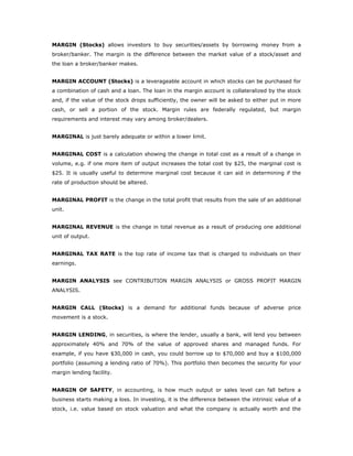 MARGIN (Stocks) allows investors to buy securities/assets by borrowing money from a
broker/banker. The margin is the difference between the market value of a stock/asset and
the loan a broker/banker makes.


MARGIN ACCOUNT (Stocks) is a leverageable account in which stocks can be purchased for
a combination of cash and a loan. The loan in the margin account is collateralized by the stock
and, if the value of the stock drops sufficiently, the owner will be asked to either put in more
cash, or sell a portion of the stock. Margin rules are federally regulated, but margin
requirements and interest may vary among broker/dealers.


MARGINAL is just barely adequate or within a lower limit.


MARGINAL COST is a calculation showing the change in total cost as a result of a change in
volume, e.g. if one more item of output increases the total cost by $25, the marginal cost is
$25. It is usually useful to determine marginal cost because it can aid in determining if the
rate of production should be altered.


MARGINAL PROFIT is the change in the total profit that results from the sale of an additional
unit.


MARGINAL REVENUE is the change in total revenue as a result of producing one additional
unit of output.


MARGINAL TAX RATE is the top rate of income tax that is charged to individuals on their
earnings.


MARGIN ANALYSIS see CONTRIBUTION MARGIN ANALYSIS or GROSS PROFIT MARGIN
ANALYSIS.


MARGIN CALL (Stocks) is a demand for additional funds because of adverse price
movement is a stock.


MARGIN LENDING, in securities, is where the lender, usually a bank, will lend you between
approximately 40% and 70% of the value of approved shares and managed funds. For
example, if you have $30,000 in cash, you could borrow up to $70,000 and buy a $100,000
portfolio (assuming a lending ratio of 70%). This portfolio then becomes the security for your
margin lending facility.


MARGIN OF SAFETY, in accounting, is how much output or sales level can fall before a
business starts making a loss. In investing, it is the difference between the intrinsic value of a
stock, i.e. value based on stock valuation and what the company is actually worth and the
 