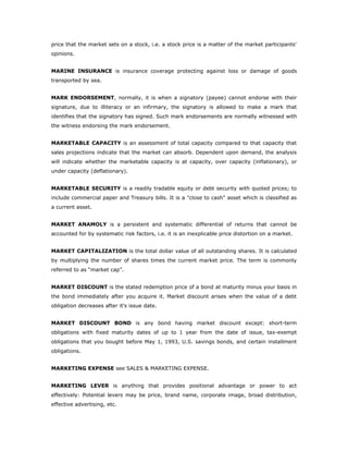 price that the market sets on a stock, i.e. a stock price is a matter of the market participants'
opinions.


MARINE INSURANCE is insurance coverage protecting against loss or damage of goods
transported by sea.


MARK ENDORSEMENT, normally, it is when a signatory (payee) cannot endorse with their
signature, due to illiteracy or an infirmary, the signatory is allowed to make a mark that
identifies that the signatory has signed. Such mark endorsements are normally witnessed with
the witness endorsing the mark endorsement.


MARKETABLE CAPACITY is an assessment of total capacity compared to that capacity that
sales projections indicate that the market can absorb. Dependent upon demand, the analysis
will indicate whether the marketable capacity is at capacity, over capacity (inflationary), or
under capacity (deflationary).


MARKETABLE SECURITY is a readily tradable equity or debt security with quoted prices; to
include commercial paper and Treasury bills. It is a "close to cash" asset which is classified as
a current asset.


MARKET ANAMOLY is a persistent and systematic differential of returns that cannot be
accounted for by systematic risk factors, i.e. it is an inexplicable price distortion on a market.


MARKET CAPITALIZATION is the total dollar value of all outstanding shares. It is calculated
by multiplying the number of shares times the current market price. The term is commonly
referred to as “market cap”.


MARKET DISCOUNT is the stated redemption price of a bond at maturity minus your basis in
the bond immediately after you acquire it. Market discount arises when the value of a debt
obligation decreases after it's issue date.


MARKET DISCOUNT BOND is any bond having market discount except: short-term
obligations with fixed maturity dates of up to 1 year from the date of issue, tax-exempt
obligations that you bought before May 1, 1993, U.S. savings bonds, and certain installment
obligations.


MARKETING EXPENSE see SALES & MARKETING EXPENSE.


MARKETING LEVER is anything that provides positional advantage or power to act
effectively: Potential levers may be price, brand name, corporate image, broad distribution,
effective advertising, etc.
 