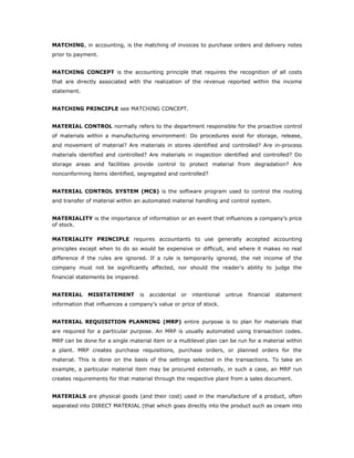 MATCHING, in accounting, is the matching of invoices to purchase orders and delivery notes
prior to payment.


MATCHING CONCEPT is the accounting principle that requires the recognition of all costs
that are directly associated with the realization of the revenue reported within the income
statement.


MATCHING PRINCIPLE see MATCHING CONCEPT.


MATERIAL CONTROL normally refers to the department responsible for the proactive control
of materials within a manufacturing environment: Do procedures exist for storage, release,
and movement of material? Are materials in stores identified and controlled? Are in-process
materials identified and controlled? Are materials in inspection identified and controlled? Do
storage areas and facilities provide control to protect material from degradation? Are
nonconforming items identified, segregated and controlled?


MATERIAL CONTROL SYSTEM (MCS) is the software program used to control the routing
and transfer of material within an automated material handling and control system.


MATERIALITY is the importance of information or an event that influences a company's price
of stock.

MATERIALITY PRINCIPLE requires accountants to use generally accepted accounting
principles except when to do so would be expensive or difficult, and where it makes no real
difference if the rules are ignored. If a rule is temporarily ignored, the net income of the
company must not be significantly affected, nor should the reader's ability to judge the
financial statements be impaired.


MATERIAL     MISSTATEMENT           is   accidental   or   intentional   untrue   financial   statement
information that influences a company's value or price of stock.


MATERIAL REQUISITION PLANNING (MRP) entire purpose is to plan for materials that
are required for a particular purpose. An MRP is usually automated using transaction codes.
MRP can be done for a single material item or a multilevel plan can be run for a material within
a plant. MRP creates purchase requisitions, purchase orders, or planned orders for the
material. This is done on the basis of the settings selected in the transactions. To take an
example, a particular material item may be procured externally, in such a case, an MRP run
creates requirements for that material through the respective plant from a sales document.


MATERIALS are physical goods (and their cost) used in the manufacture of a product, often
separated into DIRECT MATERIAL (that which goes directly into the product such as cream into
 