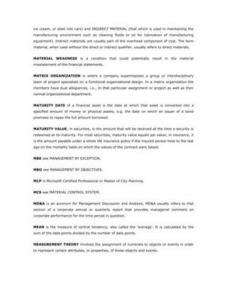 ice cream, or steel into cars) and INDIRECT MATERIAL (that which is used in maintaining the
manufacturing environment such as cleaning fluids or oil for lubrication of manufacturing
equipment). Indirect materials are usually part of the overhead component of cost. The term
material, when used without the direct or indirect qualifier, usually refers to direct materials.


MATERIAL WEAKNESS is a condition that could potentially result in the material
misstatement of the financial statements.


MATRIX ORGANIZATION is where a company superimposes a group or interdisciplinary
team of project specialists on a functional organizational design. In a matrix organization the
members have dual allegiances, i.e., to that particular assignment or project as well as their
normal organizational department.


MATURITY DATE of a financial asset is the date at which that asset is converted into a
specified amount of money or physical assets, e.g. the date on which an issuer of a bond
promises to repay the full amount borrowed.


MATURITY VALUE, in securities, is the amount that will be received at the time a security is
redeemed at its maturity. For most securities, maturity value equals par value; in insurance, it
is the amount payable under a whole life insurance policy if the insured person lives to the last
age on the mortality table on which the values of the contract were based.


MBE see MANAGEMENT BY EXCEPTION.


MBO see MANAGEMENT BY OBJECTIVES.


MCP is Microsoft Certified Professional or Master of City Planning.


MCS see MATERIAL CONTROL SYSTEM.


MD&A is an acronym for Management Discussion and Analysis. MD&A usually refers to that
section of a corporate annual or quarterly report that provides managerial comment on
corporate performance for the time period in question.


MEAN is the measure of central tendency; also called the 'average'. It is calculated by the
sum of the data points divided by the number of data points.


MEASUREMENT THEORY involves the assignment of numerals to objects or events in order
to represent certain attributes, or properties, of those objects and events.
 