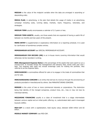 MEDIAN is the value of the midpoint variable when the data are arranged in ascending or
descending order.


MEDIA PLAN, in advertising, is the plan that details the usage of media in an advertising
campaign including costs, running dates, markets, reach, frequency, rationales, and
strategies.


MEDIUM TERM usually encompasses a calendar of 2-3 years or less.


MEDIUM TERM ASSETS, usually, are those assets that are expected of having a useful life of
between six months and two years of the present.


MEMO ENTRY is supplemental or explanatory information on a reporting schedule. It is used
for clarification of sometimes complex entries.


MEMORANDUM ACCOUNT see SPECIAL MEMORANDUM ACCOUNT.


MEMORANDUM FOR RECORD (MR) is an in-house memo covering information that would
otherwise not be recorded in writing.


MER (Management Expense Ratio) is the percentage of the assets that were spent to run a
mutual fund. It includes things like management and advisory fees, travel costs and 12b-1
fees. The expense ratio does not include brokerage costs for trading the portfolio. Also
referred to as the Expense Ratio.

MERCHANDISE is commodities offered for sale or to engage in the trade of commodities that
are for sale.


MERCHANDISING CONCERN is an entity that derives its revenue through the provisioning of
products provided or manufactured by others. See MANUFACTURING CONCERN.


MERGER is the union of two or more commercial interests or corporations. The distinction
being that identity of the merged companies, product lines, etc., may or may not lose its
individual identity.


MEZZANINE FINANCING usually is a class of investment that is a stage intermediate
between venture capital and an initial public offering; or, subordinated debt used in leveraged
buyouts (LBOs).


MID-CAP is a stock with a capitalization, total equity value, between $500 million and $5
billion.

MIDDLE MARKET COMPANY: see MID-CAP.
 