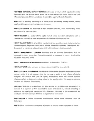MODIFIED INTERNAL RATE OF RETURN is the rate of return which equates the initial
investment with the terminal value, where the terminal value is the future value of the cash
inflows compounded at the required rate of return (the opportunity cost of capital).


MONETARY is anything pertaining to or having to do with money, money creation, money
supply, and the government management of money.


MONETARY ASSETS are measured at their collectible amounts, while nonmonetary assets
are measured at historical costs.


MONEY MARKET is a sector of the capital market where short-term obligations such as
Treasury bills, commercial paper and bankers' acceptances are bought and sold.


MONEY MARKET FUND is a fund that invests in various short-term debt instruments, i.e.,
commercial paper, negotiable certificates of deposit, banker's acceptances, Treasury bills, etc..
Shares seek to maintain a net asset value of $1 but the interest rate changes daily.


MONEY MEASUREMENT CONCEPT stipulates that all business transactions must be
expressed in money terms, i.e., if something cannot be measured in money; it will not be
included in accounting books.


MONEY MEASUREMENT PRINCIPLE see MONEY MEASUREMENT CONCEPT.


MONETARY UNIT is the unit used to measure economic activity (e.g., U.S. $).


MONETARY UNIT ASSUMPTION assumes that values can be relevantly measured in current
monetary units. It is not necessary that the currency be stable or that inflation effects be
negligible. The discount rate (cost of capital) automatically takes into account expected
inflationary effect on dollar or inventory values for the specific entity. This supports economic
valuation and enhances comparability.


MONITOR, generally, is to keep tabs on; keep an eye on; or, keep under surveillance. In
business, it is a person or firm appointed to review and report on, without controlling or
approving, the day-to-day transactions of a business. Particulars of the engagement are
usually set out in an exchange of letters, an agreement or court order.


MORATORIUM        a   legally   authorized   postponement   before   some   obligation   must   be
discharged.


MORTGAGE is a conditional conveyance of property as security for the repayment of a loan.
 