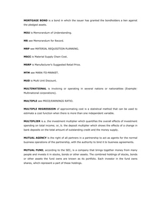 MORTGAGE BOND is a bond in which the issuer has granted the bondholders a lien against
the pledged assets.


MOU is Memorandum of Understanding.


MR see Memorandum for Record.


MRP see MATERIAL REQUISITION PLANNING.


MSCC is Material Supply Chain Cost.


MSRP is Manufacturer's Suggested Retail Price.


MTM see MARK-TO-MARKET.


MUD is Multi Unit Discount.


MULTINATIONAL is involving or operating in several nations or nationalities (Example:
Multinational corporations).


MULTIPLE see PRICE/EARNINGS RATIO.


MULTIPLE REGRESSION of approximating cost is a statistical method that can be used to
estimate a cost function when there is more than one independent variable.


MULTIPLIER is a. the investment multiplier which quantifies the overall effects of investment
spending on total income; or, b. the deposit multiplier which shows the effects of a change in
bank deposits on the total amount of outstanding credit and the money supply.


MUTUAL AGENCY is the right of all partners in a partnership to act as agents for the normal
business operations of the partnership, with the authority to bind it to business agreements.


MUTUAL FUND, according to the SEC, is a company that brings together money from many
people and invests it in stocks, bonds or other assets. The combined holdings of stocks, bonds
or other assets the fund owns are known as its portfolio. Each investor in the fund owns
shares, which represent a part of these holdings.
 