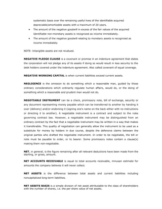 systematic basis over the remaining useful lives of the identifiable acquired
        depreciable/amortizable assets with a maximum of 20 years.
    •   The amount of the negative goodwill in excess of the fair values of the acquired
        identifiable non-monetary assets is recognized as income immediately.
    •   The amount of the negative goodwill relating to monetary assets is recognized as
        income immediately


NOTE: Intangible assets are not revalued.


NEGATIVE PLEDGE CLAUSE is a covenant or promise in an indenture agreement that states
the corporation will not pledge any of its assets if doing so would result in less security to the
debt holders covered under the indenture agreement. Also called covenant of equal coverage.


NEGATIVE WORKING CAPITAL is when current liabilities exceed current assets.


NEGLIGENCE is the omission to do something which a reasonable man, guided by those
ordinary considerations which ordinarily regulate human affairs, would do, or the doing of
something which a reasonable and prudent man would not do.


NEGOTIABLE INSTRUMENT can be a check, promissory note, bill of exchange, security or
any document representing money payable which can be transferred to another by handing it
over (delivery) and/or endorsing it (signing one's name on the back either with no instructions
or directing it to another). A negotiable instrument is a contract and subject to the rules
governing contract law. However, a negotiable instrument may be distinguished from an
ordinary contract by the fact that a negotiable instrument may be written in a way that makes
it transferable. This quality of negotiation can generally allow the instrument to be used as a
substitute for money by holders in due course, despite the defensive claims between the
original parties who drafted the negotiable instrument. In order to be negotiable, the bill or
note must be payable to order, or to bearer. Some promissory notes contain a clause(s)
making them non-negotiable.


NET, in general, is the figure remaining after all relevant deductions have been made from the
starting, or gross, amount.

NET ACCOUNTS RECEIVABLE is equal to total accounts receivable, minusan estimate for
amounts the company believes it will never collect.


NET ASSETS is the difference between total assets and current liabilities including
noncapitalized long-term liabilities.


NET ASSETS BASIS is a simple division of net asset attributable to the class of shareholders
with the number of shares, i.e. the per share value of net assets.
 