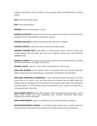 nonprofit organizations with its industry and accounting guides and Statements of Position
(SOPs).


NIAT is Net Income After Taxes.


NIM is Net Interest Margin.


NOMINAL means small payment, or value.


NOMINAL ACCOUNTS are those accounts that are closed out each period: revenue accounts,
expense accounts, and dividend or withdrawals accounts.


NOMINAL DOLLARS are dollars that have not been adjusted for inflation.


NOMINAL CAPITAL is total face value of authorized issuable capital.

NOMINAL INTEREST RATE is the stated, or named, interest rate in a note or contract; the
nominal interest rate may differ from the true or effective interest rate. See EFFECTIVE
INTEREST RATE.


NOMINAL LEDGER is the account book showing expenditure on nominal accounts i.e. named
business accounts such as postage, printing, etc.

NOMINAL VALUE is the par, or face, value of something e.g. a share issue.

NON-CASH EXPENSE is that expense which is recognized within the financial statements
without actual cash being disbursed (e.g., depreciation, amortization, and write-offs).


NON-CASH FINANCING & INVESTING is where information about transactions and other
events that do not result in any cash flows during the financial year but affect assets and
liabilities that are recognized must be disclosed in the financial report where the transactions
and other events: a. involve parties external to the entity; and b. relate to the financing or
investing activities of the entity.


NON-CURRENT ASSETS includes PPE (property, plant and equipment) as opposed to current
assets which includes cash, cash equivalents (e.g. securities, short-term notes, etc.),
inventory and accounts receivable.

NON-DISCRETIONARY means it is mandatory, not up to the individual or company.


NON-DISCRETIONARY ACCRUAL is a mandatory expense/asset that is recorded within the
accounting system that has yet to be realized. An example of this would be payroll taxes.
 