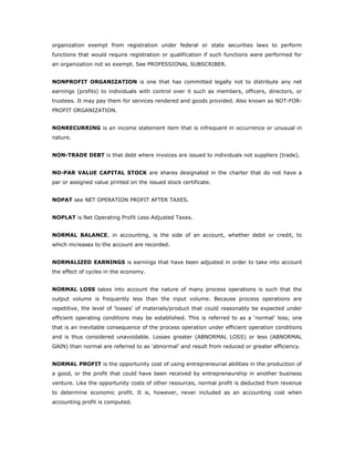organization exempt from registration under federal or state securities laws to perform
functions that would require registration or qualification if such functions were performed for
an organization not so exempt. See PROFESSIONAL SUBSCRIBER.


NONPROFIT ORGANIZATION is one that has committed legally not to distribute any net
earnings (profits) to individuals with control over it such as members, officers, directors, or
trustees. It may pay them for services rendered and goods provided. Also known as NOT-FOR-
PROFIT ORGANIZATION.


NONRECURRING is an income statement item that is infrequent in occurrence or unusual in
nature.


NON-TRADE DEBT is that debt where invoices are issued to individuals not suppliers (trade).


NO-PAR VALUE CAPITAL STOCK are shares designated in the charter that do not have a
par or assigned value printed on the issued stock certificate.


NOPAT see NET OPERATION PROFIT AFTER TAXES.


NOPLAT is Net Operating Profit Less Adjusted Taxes.


NORMAL BALANCE, in accounting, is the side of an account, whether debit or credit, to
which increases to the account are recorded.


NORMALIZED EARNINGS is earnings that have been adjusted in order to take into account
the effect of cycles in the economy.


NORMAL LOSS takes into account the nature of many process operations is such that the
output volume is frequently less than the input volume. Because process operations are
repetitive, the level of ‘losses’ of materials/product that could reasonably be expected under
efficient operating conditions may be established. This is referred to as a ‘normal’ loss; one
that is an inevitable consequence of the process operation under efficient operation conditions
and is thus considered unavoidable. Losses greater (ABNORMAL LOSS) or less (ABNORMAL
GAIN) than normal are referred to as ‘abnormal’ and result from reduced or greater efficiency.


NORMAL PROFIT is the opportunity cost of using entrepreneurial abilities in the production of
a good, or the profit that could have been received by entrepreneurship in another business
venture. Like the opportunity costs of other resources, normal profit is deducted from revenue
to determine economic profit. It is, however, never included as an accounting cost when
accounting profit is computed.
 