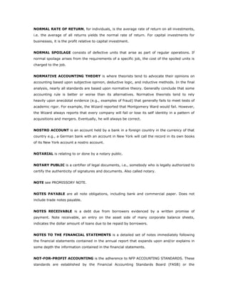 NORMAL RATE OF RETURN, for individuals, is the average rate of return on all investments,
i.e. the average of all returns yields the normal rate of return. For capital investments for
businesses, it is the profit relative to capital investment.


NORMAL SPOILAGE consists of defective units that arise as part of regular operations. If
normal spoilage arises from the requirements of a specific job, the cost of the spoiled units is
charged to the job.


NORMATIVE ACCOUNTING THEORY is where theorists tend to advocate their opinions on
accounting based upon subjective opinion, deductive logic, and inductive methods. In the final
analysis, nearly all standards are based upon normative theory. Generally conclude that some
accounting rule is better or worse than its alternatives. Normative theorists tend to rely
heavily upon anecdotal evidence (e.g., examples of fraud) that generally fails to meet tests of
academic rigor. For example, the Wizard reported that Montgomery Ward would fail. However,
the Wizard always reports that every company will fail or lose its self identity in a pattern of
acquisitions and mergers. Eventually, he will always be correct.


NOSTRO ACCOUNT is an account held by a bank in a foreign country in the currency of that
country e.g., a German bank with an account in New York will call the record in its own books
of its New York account a nostro account.


NOTARIAL is relating to or done by a notary public.


NOTARY PUBLIC is a certifier of legal documents, i.e., somebody who is legally authorized to
certify the authenticity of signatures and documents. Also called notary.


NOTE see PROMISSORY NOTE.


NOTES PAYABLE are all note obligations, including bank and commercial paper. Does not
include trade notes payable.


NOTES RECEIVABLE is a debt due from borrowers evidenced by a written promise of
payment. Note receivable, an entry on the asset side of many corporate balance sheets,
indicates the dollar amount of loans due to be repaid by borrowers.


NOTES TO THE FINANCIAL STATEMENTS is a detailed set of notes immediately following
the financial statements contained in the annual report that expands upon and/or explains in
some depth the information contained in the financial statements.


NOT-FOR-PROFIT ACCOUNTING is the adherence to NFP ACCOUNTING STANDARDS. These
standards are established by the Financial Accounting Standards Board (FASB) or the
 