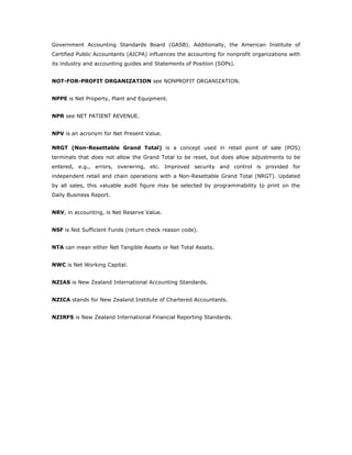 Government Accounting Standards Board (GASB). Additionally, the American Institute of
Certified Public Accountants (AICPA) influences the accounting for nonprofit organizations with
its industry and accounting guides and Statements of Position (SOPs).


NOT-FOR-PROFIT ORGANIZATION see NONPROFIT ORGANIZATION.


NPPE is Net Property, Plant and Equipment.


NPR see NET PATIENT REVENUE.


NPV is an acronym for Net Present Value.

NRGT (Non-Resettable Grand Total) is a concept used in retail point of sale (POS)
terminals that does not allow the Grand Total to be reset, but does allow adjustments to be
entered, e.g., errors, overwring, etc. Improved security and control is provided for
independent retail and chain operations with a Non-Resettable Grand Total (NRGT). Updated
by all sales, this valuable audit figure may be selected by programmability to print on the
Daily Business Report.


NRV, in accounting, is Net Reserve Value.


NSF is Not Sufficient Funds (return check reason code).


NTA can mean either Net Tangible Assets or Net Total Assets.


NWC is Net Working Capital.


NZIAS is New Zealand International Accounting Standards.


NZICA stands for New Zealand Institute of Chartered Accountants.


NZIRFS is New Zealand International Financial Reporting Standards.
 