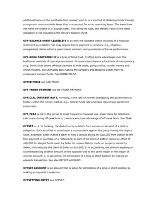 additional loans on the worldwide loan market; and, b. is a method of obtaining funds through
a long-term non-cancelable lease that is accounted for as an operating lease. The lease does
not meet the criteria of a 'capital lease'. This being the case, the present value of the lease
obligation in not included in the lessee's balance sheet.


OFF-BALANCE SHEET LIABIILITY is an item not reported within the body of a financial
statement as a liability that may require future payment or services, e.g., litigation,
renegotiated claims within a government contract, and guarantees of future performance.


OFF-BOOK PARTNERSHIP is a type of blind trust. It offers some advantages over the
traditional methods of capital procurement. In some cases there is a fatal lack of transparency
(e.g. Enron) that allows off-book partners to hide debts, pump profits, launder money and
enrich insiders, but ultimately bankrupting the company and stripping assets from its
employees’ pension funds. See BLIND TRUST.


OFFER PRICE see ASK PRICE.


OFF-FRONT PAYMENT see UP-FRONT PAYMENT.


OFFICIAL INTEREST RATE, normally, is the rate of interest charged by the government or
traders within the money market, e.g., federal funds rate and bank repurchase agreement
(repo rate).


OFF-PEAK is not in the period of most frequent or heaviest use: lower rates for telephone
calls made during off-peak hours; travelers who take advantage of off-peak fares. See PEAK.


OFFSET is: a. In banking, the deduction by a debtor from a claim or demand of a debt or
obligation. Such an offset is based upon a counterclaim against the party making the original
claim. Example: Seller makes a claim or files a lawsuit asking for $20,000 from Debtor as the
final payment in purchase of a restaurant; as part of his defense Debtor claims an offset of
$10,000 for alleged funds owed by Seller for repairs Debtor made on property owned by
Seller, thus reducing the claim of Seller to $10,000; b. in accounting, the amount equaling or
counterbalancing another amount on the opposite side of the same ledger or the ledger of
another account; c. in securities, the elimination of a long or short position by making an
opposite transaction. See also OFFSET ACCOUNT.


OFFSET ACCOUNT is an account that is setup for elimination of a long or short position by
making an opposite transaction.


OFFSETTING ENTRY see OFFSET.
 