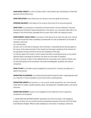 OPEN-BOOK CREDIT is a form of trade credit in which sellers ship merchandise on faith that
payment will be forthcoming.


OPEN INFLATION means that prices are rising on consumer goods and services.


OPENING BALANCE is the balance of an account at the start of an accounting period.


OPEN ITEM is a contractual or scheduled commitment that is not yet reflected in Financial
Accounting but will lead to actual expenditures in the future, e.g. a purchase order that is not
shipped in full will list those unshipped items as open items within the shipping invoice.


OPEN MARKET VALUE (OMV) is an opinion of the best price at which the sale of an interest
in an asset would have been completed unconditionally for cash consideration on the date of
valuation, assuming:
(a) a willing seller;
(b) that, prior to the date of valuation, there had been a reasonable period (having regard to
the nature of the asset and state of the market) for the proper marketing of the interest, for
the agreement of price and terms and for the completion of the sale;
(c) that the state of the market, level of values and other circumstances were, on any earlier
assumed date of exchange of contracts, the same as on the date of valuation;
(d) that no account is taken of any additional bid by a purchaser with a special interest; and
(e) that both parties to the transaction had acted knowledgeably, prudently and without
compulsion.


OPEN TO BUY is the dollar amount budgeted by a business for inventory purchases for a
specific time period.


OPERATING ALLOWANCE is an advance/reimbursement against certain costs/expenses and/
or a reduction in amount payable to cover those certain costs/expenses.


OPERATING ASSETS are long-term, or non-current, assets acquired for use in the business
rather than for resale; includes property, plant, and equipment; intangible assets; and natural
resources.


OPERATING BUDGET focuses on the budgeted income statement and its supporting
components and schedules:


1. SALES AND COLLECTIONS BUDGET represents one of the first steps in the budgeting
process, as items such as inventory levels and operating expenses are driven off of the Sales
and Collections Budget. Effective sales budgeting is a key factor in building a useful and
 