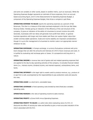 and some are variable (in other words, based on another metric, such as revenues). While the
Operating Expenses Budget represents an estimate of future expenses, this is an accrual-
based accounting figure, and it is the Disbursements for Operating Expenses Budget, a
component of the Operating Expenses Budget, that drives a company’s cash flows.


OPERATING EXPENSE TO SALES reports the operating expenses as a percent of Net
Revenues. This then is a measure of the total overhead employed in the firm per Net Sales
Revenue Dollar; thereby giving an indication of the efficiency of the cost structure of the
company. It gives an indication of the ability of a business to convert income into profit.
Generally, businesses with low ratios will generate more profit than others. In general
business operations with larger and more stable cash flows can sustain higher ratios than
smaller and less stable operations. Scale and income stability are important considerations
though it is up to the management of a business to monitor costs in an appropriate manner
whatever its size.


OPERATING EXPOSURE, in foreign exchange, is currency fluctuations combined with price
level changes that can alter the amounts and riskiness of a firm’s future revenues and costs. It
is typified by evaluating real exchange gains or losses. It is prospective and long-term in
nature.


OPERATING INCOME is revenue less cost of goods sold and related operating expenses that
are applied to the day-to-day operating activities of the company. It excludes financial related
items (i.e., interest income, dividend income, and interest expense), extraordinary items, and
taxes.


OPERATING INTEREST is the legal right to assets used to produce revenue, e.g., produce oil
or gas from a well, accompanied by the responsibilities to pay production costs and assume
the risks.


OPERATING LEASE is a short-term, cancelable lease.


OPERATING LEVERAGE is fixed operating costs divided by total (fixed plus variable)
operating costs.


OPERATING MARGIN is the ratio of operating income to sales revenue.


OPERATING PROFIT is Gross Profit minus Operating Expenses.


OPERATING PROFIT TO SALES is a useful ratio when evaluating value of a firm. It
discounts the effect of varying tax rates and benefits to give a more accurate indication of the
return associated with the firm.
 