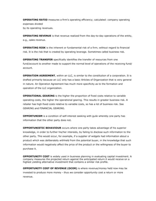 OPERATING RATIO measures a firm's operating efficiency; calculated: company operating
expenses divided
by its operating revenues.


OPERATING REVENUE is that revenue realized from the day-to-day operations of the entity,
e.g., sales revenue.


OPERATING RISK is the inherent or fundamental risk of a firm; without regard to financial
risk. It is the risk that is created by operating leverage. Sometimes called business risk.


OPERATING TRANSFER specifically identifies the transfer of resources from one
fund/account to another made to support the normal level of operations of the receiving fund/
account.


OPERATION AGREEMENT, within an LLC, is similar to the constitution of a corporation. It is
drafted primarily because an LLC only has a basic Articles of Organization that is very general
in nature. An Operation Agreement has much more specificity as to the formation and
operation of the LLC organization.


OPERATIONAL GEARING is the higher the proportion of fixed costs relative to variable
operating costs, the higher the operational gearing. This results in greater business risk. A
retailer has high fixed costs relative to variable costs, so has a lot of business risk. See
GEARING and FINANCIAL GEARING.


OPPORTUNISM is a condition of self-interest seeking with guile whereby one party has
information that the other party does not.


OPPORTUNISTIC BEHAVIOUR occurs where one party takes advantage of his superior
knowledge, in order to further his/her interests, by failing to disclose such information to the
other party. This would occur, for example, if a supplier of widgets had information about a
product which was deliberately withheld from the potential buyer, in the knowledge that such
information would negatively affect the price of the product or the willingness of the buyer to
purchase it.


OPPORTUNITY COST is widely used in business planning in evaluating capital investment. A
company measures the projected return against the anticipated return it would receive on a
highest yielding alternative investment that contains a similar risk profile.

OPPORTUNITY COST OF REVENUE (OCOR) is where revenue/money held now may be
invested to produce more money - thus we consider opportunity cost a return or more
revenue.
 