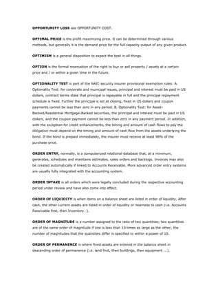 OPPORTUNITY LOSS see OPPORTUNITY COST.


OPTIMAL PRICE is the profit maximizing price. It can be determined through various
methods, but generally it is the demand price for the full capacity output of any given product.


OPTIMISM is a general disposition to expect the best in all things.


OPTION is the formal reservation of the right to buy or sell property / assets at a certain
price and / or within a given time in the future.


OPTIONALITY TEST is part of the NAIC security insurer provisional exemption rules: A.
Optionality Test: for corporate and municipal issues, principal and interest must be paid in US
dollars, contract terms state that principal is repayable in full and the principal repayment
schedule is fixed. Further the principal is set at closing, fixed in US dollars and coupon
payments cannot be less than zero in any period. B. Optionality Test: for Asset-
Backed/Residential Mortgage-Backed securities, the principal and interest must be paid in US
dollars, and the coupon payment cannot be less than zero in any payment period. In addition,
with the exception for credit enhancements, the timing and amount of cash flows to pay the
obligation must depend on the timing and amount of cash flow from the assets underlying the
bond. If the bond is prepaid immediately, the insurer must receive at least 98% of the
purchase price.


ORDER ENTRY, normally, is a computerized relational database that, at a minimum,
generates, schedules and maintains estimates, sales orders and backlogs. Invoices may also
be created automatically if linked to Accounts Receivable. More advanced order entry systems
are usually fully integrated with the accounting system.


ORDER INTAKE is all orders which were legally concluded during the respective accounting
period under review and have also come into effect.


ORDER OF LIQUIDITY is when items on a balance sheet are listed in order of liquidity. After
cash, the other current assets are listed in order of liquidity or nearness to cash (i.e. Accounts
Receivable first, then Inventory…).


ORDER OF MAGNITUDE is a number assigned to the ratio of two quantities; two quantities
are of the same order of magnitude if one is less than 10 times as large as the other; the
number of magnitudes that the quantities differ is specified to within a power of 10.


ORDER OF PERMANENCE is where fixed assets are entered in the balance sheet in
descending order of permanence (i.e. land first, then buildings, then equipment ...).
 