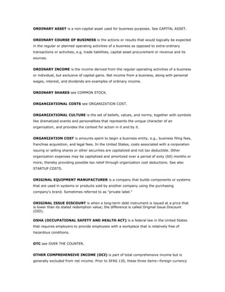 ORDINARY ASSET is a non-capital asset used for business purposes. See CAPITAL ASSET.


ORDINARY COURSE OF BUSINESS is the actions or results that would logically be expected
in the regular or planned operating activities of a business as opposed to extra-ordinary
transactions or activities, e.g. trade liabilities, capital asset procurement or revenue and its
sources.


ORDINARY INCOME is the income derived from the regular operating activities of a business
or individual, but exclusive of capital gains. Net income from a business, along with personal
wages, interest, and dividends are examples of ordinary income.


ORDINARY SHARES see COMMON STOCK.


ORGANIZATIONAL COSTS see ORGANIZATION COST.


ORGANIZATIONAL CULTURE is the set of beliefs, values, and norms, together with symbols
like dramatized events and personalities that represents the unique character of an
organization, and provides the context for action in it and by it.


ORGANIZATION COST is amounts spent to begin a business entity, e.g., business filing fees,
franchise acquisition, and legal fees. In the United States, costs associated with a corporation
issuing or selling shares or other securities are capitalized and not tax deductible. Other
organization expenses may be capitalized and amortized over a period of sixty (60) months or
more; thereby providing possible tax relief through organization cost deductions. See also
STARTUP COSTS.


ORIGINAL EQUIPMENT MANUFACTURER is a company that builds components or systems
that are used in systems or products sold by another company using the purchasing
company's brand. Sometimes referred to as "private label."


ORIGINAL ISSUE DISCOUNT is when a long-term debt instrument is issued at a price that
is lower than its stated redemption value; the difference is called Original Issue Discount
(OID).

OSHA (OCCUPATIONAL SAFETY AND HEALTH ACT) is a federal law in the United States
that requires employers to provide employees with a workplace that is relatively free of
hazardous conditions.


OTC see OVER THE COUNTER.


OTHER COMPREHENSIVE INCOME (OCI) is part of total comprehensive income but is
generally excluded from net income. Prior to SFAS 130, these three items—foreign currency
 