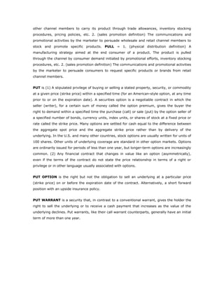 other channel members to carry its product through trade allowances, inventory stocking
procedures, pricing policies, etc. 2. (sales promotion definition) The communications and
promotional activities by the marketer to persuade wholesale and retail channel members to
stock and promote specific products. PULL = 1. (physical distribution definition) A
manufacturing strategy aimed at the end consumer of a product. The product is pulled
through the channel by consumer demand initiated by promotional efforts, inventory stocking
procedures, etc. 2. (sales promotion definition) The communications and promotional activities
by the marketer to persuade consumers to request specific products or brands from retail
channel members.


PUT is (1) A stipulated privilege of buying or selling a stated property, security, or commodity
at a given price (strike price) within a specified time (for an American-style option, at any time
prior to or on the expiration date). A securities option is a negotiable contract in which the
seller (writer), for a certain sum of money called the option premium, gives the buyer the
right to demand within a specified time the purchase (call) or sale (put) by the option seller of
a specified number of bonds, currency units, index units, or shares of stock at a fixed price or
rate called the strike price. Many options are settled for cash equal to the difference between
the aggregate spot price and the aggregate strike price rather than by delivery of the
underlying. In the U.S. and many other countries, stock options are usually written for units of
100 shares. Other units of underlying coverage are standard in other option markets. Options
are ordinarily issued for periods of less than one year, but longer-term options are increasingly
common. (2) Any financial contract that changes in value like an option (asymmetrically),
even if the terms of the contract do not state the price relationship in terms of a right or
privilege or in other language usually associated with options.


PUT OPTION is the right but not the obligation to sell an underlying at a particular price
(strike price) on or before the expiration date of the contract. Alternatively, a short forward
position with an upside insurance policy.


PUT WARRANT is a security that, in contrast to a conventional warrant, gives the holder the
right to sell the underlying or to receive a cash payment that increases as the value of the
underlying declines. Put warrants, like their call warrant counterparts, generally have an initial
term of more than one year.
 