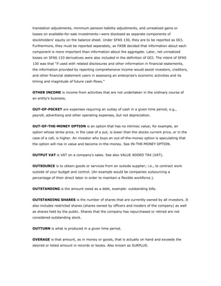 translation adjustments, minimum pension liability adjustments, and unrealized gains or
losses on available-for-sale investments—were disclosed as separate components of
stockholders’ equity on the balance sheet. Under SFAS 130, they are to be reported as OCI.
Furthermore, they must be reported separately, as FASB decided that information about each
component is more important than information about the aggregate. Later, net unrealized
losses on SFAS 133 derivatives were also included in the definition of OCI. The intent of SFAS
130 was that “if used with related disclosures and other information in financial statements,
the information provided by reporting comprehensive income would assist investors, creditors,
and other financial statement users in assessing an enterprise’s economic activities and its
timing and magnitude of future cash flows.”


OTHER INCOME is income from activities that are not undertaken in the ordinary course of
an entity's business.


OUT-OF-P0CKET are expenses requiring an outlay of cash in a given time period, e.g.,
payroll, advertising and other operating expenses, but not depreciation.


OUT-OF-THE-MONEY OPTION is an option that has no intrinsic value; for example, an
option whose strike price, in the case of a put, is lower than the stocks current price, or in the
case of a call, is higher. An investor who buys an out-of-the-money option is speculating that
the option will rise in value and become in-the-money. See IN-THE-MONEY OPTION.


OUTPUT VAT is VAT on a company's sales. See also VALUE ADDED TAX (VAT).


OUTSOURCE is to obtain goods or services from an outside supplier; i.e., to contract work
outside of your budget and control. (An example would be companies outsourcing a
percentage of their direct labor in order to maintain a flexible workforce.).


OUTSTANDING is the amount owed as a debt, example: outstanding bills.


OUTSTANDING SHARES is the number of shares that are currently owned by all investors. It
also includes restricted shares (shares owned by officers and insiders of the company) as well
as shares held by the public. Shares that the company has repurchased or retired are not
considered outstanding stock.


OUTTURN is what is produced in a given time period.


OVERAGE is that amount, as in money or goods, that is actually on hand and exceeds the
desired or listed amount in records or books. Also known as SURPLUS.
 