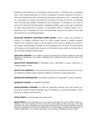 institutions. These amounts are reportable as interest income; c. Dividends from a corporation
that is a tax-exempt organization or farmer’s cooperative during the corporation’s tax year in
which the dividends were paid or during the corporation’s previous tax year; d. Dividends paid
by a corporation on employer securities that are held on the date of record by an employee
stock ownership plan (ESOP) maintained by that corporation; e. Dividends on any share of
stock to the extent that the shareholder is obligated (whether under a short sale or otherwise)
to make related payments for positions in substantially similar or related property; and, f.
Payments in lieu of dividends, but only if the shareholder knows or has reason to know that
the payments are not qualified dividends.


QUALIFIED DOMESTIC RELATIONS ORDER (QDRO) is when a state court allocates an
interest in a qualified retirement plan to a former spouse through a qualified domestic
relations order. Payments made to a former spouse as the result of a QDRO will not result in
the taxpayer being assessed a penalty for early withdrawal from the plan; the former spouse
will be taxed on the benefits when received, or the benefits can be rolled over tax free into an
IRS or another qualified retirement plan.


QUALIFIED OPINION is the auditor’s opinion accompanying a financial statement that calls
attention to limitations in the audit or exceptions the auditor has taken with the audit of the
statements.

QUALITATIVE INFORMATION is information that is descriptive in nature, relating to, or
involving quality or kind.


QUALITY OF EARNINGS is the increased earnings due to increased sales and cost controls,
as compared to artificial profits created by inflation of inventory or other asset prices.


QUANTATIVE INFORMATION is information relating to, or expressible in, terms of quantity.


QUARTERLY REPORT see INTERIM STATEMENT.


QUASI-BUSINESS EXPENSES are those tax deductible expenses that could qualify as a
personal or business expense dependent upon the situation, e.g. lavish automobiles, country
club dues or dubious travel expenses.


QUICK ASSETS is current assets minus inventories.


QUICK RATIO (or Acid Test Ratio) is a more rigorous test than the Current Ratio of short-run
solvency, the current ability of a firm to pay its current debts as they come due. This ratio
considers only cash, marketable securities (cash equivalents) and accounts receivable because
they are considered to be the most liquid forms of current assets. A Quick Ratio less than 1.0
implies "dependency" on inventory and other current assets to liquidate short-term debt.
 