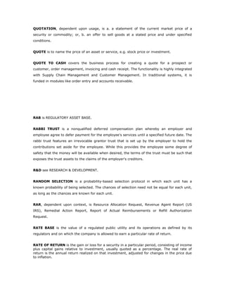 QUOTATION, dependent upon usage, is a. a statement of the current market price of a
security or commodity; or, b. an offer to sell goods at a stated price and under specified
conditions.


QUOTE is to name the price of an asset or service, e.g. stock price or investment.


QUOTE TO CASH covers the business process for creating a quote for a prospect or
customer, order management, invoicing and cash receipt. The functionality is highly integrated
with Supply Chain Management and Customer Management. In traditional systems, it is
funded in modules like order entry and accounts receivable.




RAB is REGULATORY ASSET BASE.


RABBI TRUST is a nonqualified deferred compensation plan whereby an employer and
employee agree to defer payment for the employee's services until a specified future date. The
rabbi trust features an irrevocable grantor trust that is set up by the employer to hold the
contributions set aside for the employee. While this provides the employee some degree of
safety that the money will be available when desired, the terms of the trust must be such that
exposes the trust assets to the claims of the employer's creditors.


R&D see RESEARCH & DEVELOPMENT.


RANDOM SELECTION is a probability-based selection protocol in which each unit has a
known probability of being selected. The chances of selection need not be equal for each unit,
as long as the chances are known for each unit.


RAR, dependent upon context, is Resource Allocation Request, Revenue Agent Report (US
IRS), Remedial Action Report, Report of Actual Reimbursements or Refill Authorization
Request.


RATE BASE is the value of a regulated public utility and its operations as defined by its
regulators and on which the company is allowed to earn a particular rate of return.


RATE OF RETURN is the gain or loss for a security in a particular period, consisting of income
plus capital gains relative to investment, usually quoted as a percentage. The real rate of
return is the annual return realized on that investment, adjusted for changes in the price due
to inflation.
 