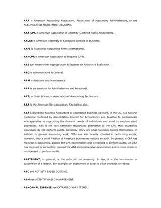AAA is American Accounting Association, Association of Accounting Administrators, or see
ACCUMULATED ADJUSTMENT ACCOUNT.


AAA-CPA is American Association of Attorney-Certified Public Accountants.


AACSB is American Assembly of Collegiate Schools of Business.


AAFI is Associated Accounting Firms International.


AAHCPA is American Association of Hispanic CPAs.


A&E can mean either Appropriation & Expense or Analysis & Evaluation.


A&G is Administrative & General.


A&M is Additions and Maintenance.


A&P is an acronym for Administrative and Personnel.


AAT, in Great Britain, is Association of Accounting Technicians.


ABA is the American Bar Association. See below also.


ABA (Accredited Business Accountant or Accredited Business Advisor), in the US, is a national
credential conferred by Accreditation Council for Accountancy and Taxation to professionals
who specialize in supporting the financial needs of individuals and small to medium sized
businesses. ABA is the only nationally recognized alternative to the CPA. Most accredited
individuals do not perform audits. Generally, they are small business owners themselves. In
addition to general accounting work, CPAs are also heavily schooled in performing audits;
however, only a small fraction of America's businesses require an audit. In general, a CPA has
majored in accounting, passed the CPA examination and is licensed to perform audits. An ABA
has majored in accounting, passed the ABA comprehensive examination and in most states is
not licensed to perform audits.


ABATEMENT, in general, is the reduction or lessening. In law, it is the termination or
suspension of a lawsuit. For example, an abatement of taxes is a tax decrease or rebate.


ABC see ACTIVITY BASED COSTING.


ABM see ACTIVITY BASED MANAGEMENT.


ABNORMAL EXPENSE see EXTRAORDINARY ITEMS.
 