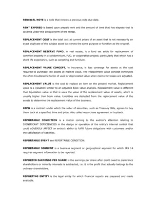 RENEWAL NOTE is a note that renews a previous note due date.


RENT EXPIRED is based upon prepaid rent and the amount of time that has elapsed that is
covered under the prepaid term of the rental.


REPLACEMENT COST is the total cost at current prices of an asset that is not necessarily an
exact duplicate of the subject asset but serves the same purpose or function as the original.


REPLACEMENT RESERVE FUND, in real estate, is a fund set aside for replacement of
common property in a condominium, PUD, or cooperative project; particularly that which has a
short life expectancy, such as carpeting and furniture.


REPLACEMENT VALUE CONCEPT, in insurance, is loss coverage for assets at the cost
required to purchase like assets at market value. The replacement value concept eliminates
the often troublesome factor of used or depreciated value when claims for losses are adjusted.


REPLACEMENT VALUE is the cost to replace an item on the present market. Replacement
value is a valuation similar to an adjusted book value analysis. Replacement value is different
than liquidation value in that is uses the value of the replacement value of assets, which is
usually higher than book value. Liabilities are deducted from the replacement value of the
assets to determine the replacement value of the business.


REPO is a contract under which the seller of securities, such as Treasury Bills, agrees to buy
them back at a specified time and price. Also called repurchase agreement or buyback.


REPORTABLE CONDITION is a matter coming to the auditor’s attention relating to
SIGNIFICANT DEFICIENCIES in the design or operation of the entity's internal control that
could ADVERSLY AFFECT an entity’s ability to fulfill future obligations with customers and/or
the satisfaction of liabilities.


REPORTABLE EVENT see REPORTABLE CONDITION.


REPORTABLE SEGMENT is a business segment or geographical segment for which IAS 14
requires segment information to be reported.


REPORTED EARNINGS PER SHARE is the earnings per share after profit owed to preference
shareholders or minority interests is subtracted, i.e. it is the profit that actually belongs to the
ordinary shareholders.


REPORTING ENTITY is the legal entity for which financial reports are prepared and made
available.
 
