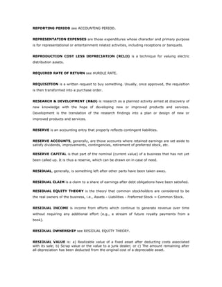 REPORTING PERIOD see ACCOUNTING PERIOD.


REPRESENTATION EXPENSES are those expenditures whose character and primary purpose
is for representational or entertainment related activities, including receptions or banquets.


REPRODUCTION COST LESS DEPRECIATION (RCLD) is a technique for valuing electric
distribution assets.


REQUIRED RATE OF RETURN see HURDLE RATE.


REQUISITION is a written request to buy something. Usually, once approved, the requisition
is then transformed into a purchase order.


RESEARCH & DEVELOPMENT (R&D) is research as a planned activity aimed at discovery of
new knowledge with the hope of developing new or improved products and services.
Development is the translation of the research findings into a plan or design of new or
improved products and services.


RESERVE is an accounting entry that properly reflects contingent liabilities.


RESERVE ACCOUNTS, generally, are those accounts where retained earnings are set aside to
satisfy dividends, improvements, contingencies, retirement of preferred stock, etc.

RESERVE CAPITAL is that part of the nominal (current value) of a business that has not yet
been called up. It is thus a reserve, which can be drawn on in case of need.


RESIDUAL, generally, is something left after other parts have been taken away.


RESIDUAL CLAIM is a claim to a share of earnings after debt obligations have been satisfied.

RESIDUAL EQUITY THEORY is the theory that common stockholders are considered to be
the real owners of the business, i.e., Assets - Liabilities - Preferred Stock = Common Stock.


RESIDUAL INCOME is income from efforts which continue to generate revenue over time
without requiring any additional effort (e.g., a stream of future royalty payments from a
book).


RESIDUAL OWNERSHIP see RESIDUAL EQUITY THEORY.


RESIDUAL VALUE is: a) Realizable value of a fixed asset after deducting costs associated
with its sale; b) Scrap value or the value to a junk dealer; or c) The amount remaining after
all depreciation has been deducted from the original cost of a depreciable asset.
 