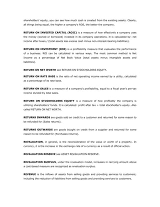 shareholders' equity, you can see how much cash is created from the existing assets. Clearly,
all things being equal, the higher a company's ROE, the better the company.


RETURN ON INVESTED CAPITAL (ROIC) is a measure of how effectively a company uses
the money (owned or borrowed) invested in its company operations. It is calculated by: net
income after taxes / (total assets less excess cash minus non-interest-bearing liabilities).


RETURN ON INVESTMENT (ROI) is a profitability measure that evaluates the performance
of a business. ROI can be calculated in various ways. The most common method is Net
Income as a percentage of Net Book Value (total assets minus intangible assets and
liabilities).


RETURN ON NET WORTH see RETURN ON STOCKHOLDERS EQUITY.

RETURN ON RATE BASE is the ratio of net operating income earned by a utility, calculated
as a percentage of its rate base.


RETURN ON SALES is a measure of a company's profitability, equal to a fiscal year's pre-tax
income divided by total sales.


RETURN ON STOCKHOLDERS EQUITY is a measure of how profitably the company is
utilizing shareholders' funds. It is calculated: profit after tax ÷ total stockholder's equity. Also
called RETURN ON NET WORTH.


RETURNS INWARDS are goods sold on credit to a customer and returned for some reason to
be refunded for (Sales returns).


RETURNS OUTWARDS are goods bought on credit from a supplier and returned for some
reason to be refunded for (Purchases returns).


REVALUATION, in general, is the reconsideration of the value or worth of a property. In
currency, it is the increase in the exchange rate of a currency as a result of official action.


REVALUATION RESERVE see ASSET REVALUATION RESERVE.


REVALUATION SURPLUS, under the revaluation model, increases in carrying amount above
a cost-based measure are recognized as revaluation surplus.


REVENUE is the inflows of assets from selling goods and providing services to customers;
including the reduction of liabilities from selling goods and providing services to customers.
 