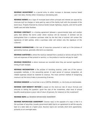 REVENUE ADJUSTMENT is a journal entry to either increase or decrease revenue based
upon new data; thereby either increasing or decreasing cash.


REVENUE BONDS are a type of municipal bond where principal and interest are secured by
revenues such as charges or rents paid by users of the facility built with the proceeds of the
bond issue. Projects financed by revenue bonds include highways, airports, and not-for-profit
health care and other facilities.


REVENUE CONTRACT is a binding agreement between a governmental body and another
party that defines the terms under which revenue will be received. A contract can be
distinguished from a customer purchase order by the fact that a contract will contain the
signatures of both parties, while a purchase order will contain only the signature of the
customer.


REVENUE EXPENDITURE is the cost of resources consumed or used up in the process of
generating revenue, generally referred to as expenses.


REVENUE JUSTIFIED is where the revenue realized from a product or service will pay for the
cost and expenses of that product or service, i.e. the product or service will pay for itself.


REVENUE PRINCIPLE is where revenues are recorded when they are earned regardless of
timing of cash receipts.


REVENUE RECOGNITION is the process of recording revenue, under one of the various
acceptable methods, in the accounting period. In each period of revenue recognition, all
related expenses should be matched to revenue. The most common method of recognizing
revenue is at the time of sale or provisioning of service.


REVENUE RESERVE is a fund that is not a CAPITAL RESERVE, i.e. the funds are distributable.


REVERSE COST-BENEFIT METHOD is based on the short-cut rate of return formula and
amounts to asking the question: given the cost of the investment, what level of annual
benefits would produce a given rate of return (8 percent, for instance) on the investment?


REVERSE REPO see REVERSE REPURCHASE AGREEMENT.


REVERSE REPURCHASE AGREEMENT (reverse repo) is the opposite of a repo in that it is
the purchase of securities (usually government debt) tied to an agreement to sell the security
back at a later date at a higher price. Reverse repo's are normally short term agreements;
primarily on an overnight basis.
 