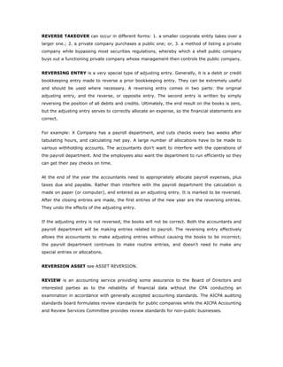 REVERSE TAKEOVER can occur in different forms: 1. a smaller corporate entity takes over a
larger one.; 2. a private company purchases a public one; or, 3. a method of listing a private
company while bypassing most securities regulations, whereby which a shell public company
buys out a functioning private company whose management then controls the public company.


REVERSING ENTRY is a very special type of adjusting entry. Generally, it is a debit or credit
bookkeeping entry made to reverse a prior bookkeeping entry. They can be extremely useful
and should be used where necessary. A reversing entry comes in two parts: the original
adjusting entry, and the reverse, or opposite entry. The second entry is written by simply
reversing the position of all debits and credits. Ultimately, the end result on the books is zero,
but the adjusting entry serves to correctly allocate an expense, so the financial statements are
correct.


For example: X Company has a payroll department, and cuts checks every two weeks after
tabulating hours, and calculating net pay. A large number of allocations have to be made to
various withholding accounts. The accountants don't want to interfere with the operations of
the payroll department. And the employees also want the department to run efficiently so they
can get their pay checks on time.


At the end of the year the accountants need to appropriately allocate payroll expenses, plus
taxes due and payable. Rather than interfere with the payroll department the calculation is
made on paper (or computer), and entered as an adjusting entry. It is marked to be reversed.
After the closing entries are made, the first entries of the new year are the reversing entries.
They undo the effects of the adjusting entry.


If the adjusting entry is not reversed, the books will not be correct. Both the accountants and
payroll department will be making entries related to payroll. The reversing entry effectively
allows the accountants to make adjusting entries without causing the books to be incorrect;
the payroll department continues to make routine entries, and doesn't need to make any
special entries or allocations.


REVERSION ASSET see ASSET REVERSION.


REVIEW is an accounting service providing some assurance to the Board of Directors and
interested parties as to the reliability of financial data without the CPA conducting an
examination in accordance with generally accepted accounting standards. The AICPA auditing
standards board formulates review standards for public companies while the AICPA Accounting
and Review Services Committee provides review standards for non-public businesses.
 