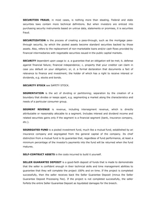 SECURITIES FRAUD, in most cases, is nothing more than stealing. Federal and state
securities laws contain more technical definitions. But when investors are enticed into
purchasing security instruments based on untrue data, statements or promises, it is securities
fraud.


SECURITIZATION is the process of creating a pass-through, such as the mortgage pass-
through security, by which the pooled assets become standard securities backed by those
assets. Also, refers to the replacement of non-marketable loans and/or cash flows provided by
financial intermediaries with negotiable securities issued in the public capital markets.


SECURITY dependent upon usage is: a. a guarantee that an obligation will be met; b. defense
against financial failure; financial independence; c. property that your creditor can claim in
case you default on your obligation; or, d. a formal declaration that documents a fact of
relevance to finance and investment; the holder of which has a right to receive interest or
dividends, e.g. stocks and bonds.


SECURITY STOCK see SAFETY STOCK.


SEGMENTATION is the act of dividing or partitioning; separation by the creation of a
boundary that divides or keeps apart, e.g. segmenting a market along the characteristics and
needs of a particular consumer group.


SEGMENT      REVENUE     is   revenue,   including   intersegment   revenue,   which   is   directly
attributable or reasonably allocable to a segment. Includes interest and dividend income and
related securities gains only if the segment is a financial segment (bank, insurance company,
etc.).


SEGREGATED FUND is a pooled investment fund, much like a mutual fund, established by an
insurance company and segregated from the general capital of the company. Its chief
distinction from a mutual fund is its guarantee that, regardless of fund performance, at least a
minimum percentage of the investor's payments into the fund will be returned when the fund
matures.


SELF-CONTRUCT ASSETS is the costs incurred to build it yourself.


SELLER GUARANTEE DEPOSIT is a good-faith deposit of funds that is made to demonstrate
that the seller is confident enough in their technical skills and time management abilities to
guarantee that they will complete the project 100% and on time. If the project is completed
successfully, then the seller receives back the Seller Guarantee Deposit (minus the Seller
Guarantee Deposit Processing Fee). If the project is not completed successfully, the seller
forfeits the entire Seller Guarantee Deposit as liquidated damages for the breech.
 