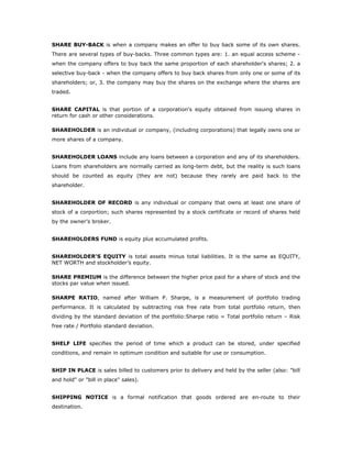 SHARE BUY-BACK is when a company makes an offer to buy back some of its own shares.
There are several types of buy-backs. Three common types are: 1. an equal access scheme -
when the company offers to buy back the same proportion of each shareholder's shares; 2. a
selective buy-back - when the company offers to buy back shares from only one or some of its
shareholders; or, 3. the company may buy the shares on the exchange where the shares are
traded.


SHARE CAPITAL is that portion of a corporation's equity obtained from issuing shares in
return for cash or other considerations.

SHAREHOLDER is an individual or company, (including corporations) that legally owns one or
more shares of a company.


SHAREHOLDER LOANS include any loans between a corporation and any of its shareholders.
Loans from shareholders are normally carried as long-term debt, but the reality is such loans
should be counted as equity (they are not) because they rarely are paid back to the
shareholder.


SHAREHOLDER OF RECORD is any individual or company that owns at least one share of
stock of a corportion; such shares represented by a stock certificate or record of shares held
by the owner's broker.


SHAREHOLDERS FUND is equity plus accumulated profits.


SHAREHOLDER'S EQUITY is total assets minus total liabilities. It is the same as EQUITY,
NET WORTH and stockholder’s equity.

SHARE PREMIUM is the difference between the higher price paid for a share of stock and the
stocks par value when issued.

SHARPE RATIO, named after William P. Sharpe, is a measurement of portfolio trading
performance. It is calculated by subtracting risk free rate from total portfolio return, then
dividing by the standard deviation of the portfolio:Sharpe ratio = Total portfolio return – Risk
free rate / Portfolio standard deviation.


SHELF LIFE specifies the period of time which a product can be stored, under specified
conditions, and remain in optimum condition and suitable for use or consumption.


SHIP IN PLACE is sales billed to customers prior to delivery and held by the seller (also: "bill
and hold" or "bill in place" sales).


SHIPPING NOTICE is a formal notification that goods ordered are en-route to their
destination.
 
