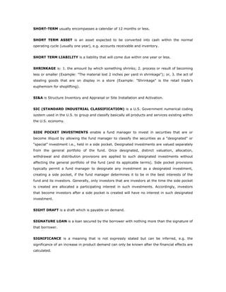 SHORT-TERM usually encompasses a calendar of 12 months or less.


SHORT TERM ASSET is an asset expected to be converted into cash within the normal
operating cycle (usually one year), e.g. accounts receivable and inventory.


SHORT TERM LIABILITY is a liability that will come due within one year or less.


SHRINKAGE is: 1. the amount by which something shrinks; 2. process or result of becoming
less or smaller (Example: "The material lost 2 inches per yard in shrinkage"); or, 3. the act of
stealing goods that are on display in a store (Example: "Shrinkage" is the retail trade's
euphemism for shoplifting).


SI&A is Structure Inventory and Appraisal or Site Installation and Activation.


SIC (STANDARD INDUSTRIAL CLASSIFICATION) is a U.S. Government numerical coding
system used in the U.S. to group and classify basically all products and services existing within
the U.S. economy.


SIDE POCKET INVESTMENTS enable a fund manager to invest in securities that are or
become illiquid by allowing the fund manager to classify the securities as a “designated” or
“special” investment i.e., held in a side pocket. Designated investments are valued separately
from the general portfolio of the fund. Once designated, distinct valuation, allocation,
withdrawal and distribution provisions are applied to such designated investments without
affecting the general portfolio of the fund (and its applicable terms). Side pocket provisions
typically permit a fund manager to designate any investment as a designated investment,
creating a side pocket, if the fund manager determines it to be in the best interests of the
fund and its investors. Generally, only investors that are investors at the time the side pocket
is created are allocated a participating interest in such investments. Accordingly, investors
that become investors after a side pocket is created will have no interest in such designated
investment.


SIGHT DRAFT is a draft which is payable on demand.


SIGNATURE LOAN is a loan secured by the borrower with nothing more than the signature of
that borrower.


SIGNIFICANCE is a meaning that is not expressly stated but can be inferred, e.g. the
significance of an increase in product demand can only be known after the financial effects are
calculated.
 