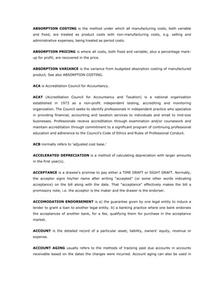 ABSORPTION COSTING is the method under which all manufacturing costs, both variable
and fixed, are treated as product costs with non-manufacturing costs, e.g. selling and
administrative expenses, being treated as period costs.


ABSORPTION PRICING is where all costs, both fixed and variable; plus a percentage mark-
up for profit; are recovered in the price.


ABSORPTION VARIANCE is the variance from budgeted absorption costing of manufactured
product. See also ABSORPTION COSTING.


ACA is Accreditation Council for Accountancy.


ACAT (Accreditation Council for Accountancy and Taxation) is a national organization
established in 1973 as a non-profit independent testing, accrediting and monitoring
organization. The Council seeks to identify professionals in independent practice who specialize
in providing financial, accounting and taxation services to individuals and small to mid-size
businesses. Professionals receive accreditation through examination and/or coursework and
maintain accreditation through commitment to a significant program of continuing professional
education and adherence to the Council's Code of Ethics and Rules of Professional Conduct.


ACB normally refers to 'adjusted cost base.'


ACCELERATED DEPRECIATION is a method of calculating depreciation with larger amounts
in the first year(s).


ACCEPTANCE is a drawee's promise to pay either a TIME DRAFT or SIGHT DRAFT. Normally,
the acceptor signs his/her name after writing "accepted" (or some other words indicating
acceptance) on the bill along with the date. That "acceptance" effectively makes the bill a
promissory note, i.e. the acceptor is the maker and the drawer is the endorser.


ACCOMODATION ENDORSEMENT is a) the guarantee given by one legal entity to induce a
lender to grant a loan to another legal entity. b) a banking practice where one bank endorses
the acceptances of another bank, for a fee, qualifying them for purchase in the acceptance
market.


ACCOUNT is the detailed record of a particular asset, liability, owners' equity, revenue or
expense.


ACCOUNT AGING usually refers to the methods of tracking past due accounts in accounts
receivable based on the dates the charges were incurred. Account aging can also be used in
 