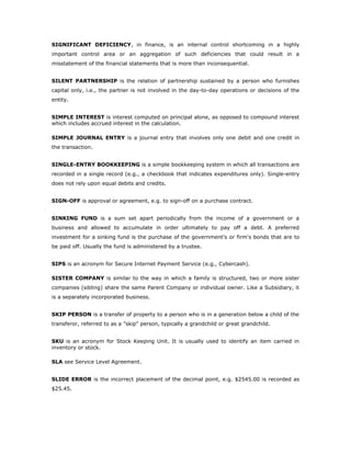 SIGNIFICANT DEFICIENCY, in finance, is an internal control shortcoming in a highly
important control area or an aggregation of such deficiencies that could result in a
misstatement of the financial statements that is more than inconsequential.


SILENT PARTNERSHIP is the relation of partnership sustained by a person who furnishes
capital only, i.e., the partner is not involved in the day-to-day operations or decisions of the
entity.


SIMPLE INTEREST is interest computed on principal alone, as opposed to compound interest
which includes accrued interest in the calculation.

SIMPLE JOURNAL ENTRY is a journal entry that involves only one debit and one credit in
the transaction.


SINGLE-ENTRY BOOKKEEPING is a simple bookkeeping system in which all transactions are
recorded in a single record (e.g., a checkbook that indicates expenditures only). Single-entry
does not rely upon equal debits and credits.


SIGN-OFF is approval or agreement, e.g. to sign-off on a purchase contract.


SINKING FUND is a sum set apart periodically from the income of a government or a
business and allowed to accumulate in order ultimately to pay off a debt. A preferred
investment for a sinking fund is the purchase of the government's or firm's bonds that are to
be paid off. Usually the fund is administered by a trustee.


SIPS is an acronym for Secure Internet Payment Service (e.g., Cybercash).

SISTER COMPANY is similar to the way in which a family is structured, two or more sister
companies (sibling) share the same Parent Company or individual owner. Like a Subsidiary, it
is a separately incorporated business.


SKIP PERSON is a transfer of property to a person who is in a generation below a child of the
transferor, referred to as a "skip" person, typically a grandchild or great grandchild.


SKU is an acronym for Stock Keeping Unit. It is usually used to identify an item carried in
inventory or stock.

SLA see Service Level Agreement.


SLIDE ERROR is the incorrect placement of the decimal point, e.g. $2545.00 is recorded as
$25.45.
 