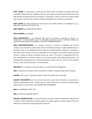 SOFT CLOSE, in accounting, is when journal entries may be allowed to periods previously
considered closed with the confidence that you can create corrected financial statements and
that balances brought forward are corrected; in securities, is when a fund will no longer accept
new investors into the fund, however existing shareholders can continue to contribute.


SOFT COSTS are those extraneous costs that are not readily foreseen or budgeted for, e.g.
legal fees, loan fees and interest, etc.

SOFT CREDIT see ASSOCIATED CREDIT.


SOLD LEDGER see LEDGER.


SOLE PROPRIETOR is an individual who owns a business as opposed to stock in a
corporation. A sole proprietor pays no corporate income tax but has unlimited liability for
his/her business debts and obligations. See SOLE PROPRIERTORSHIP.

SOLE PROPRIERTORSHIP is a business structure in which an individual and his/her
company are considered a single entity for tax and liability purposes. A sole proprietorship is a
company which is not registered with the state as a limited liability company or corporation.
The owner does not pay income tax separately for the company, but he/she reports business
income or losses on his/her individual income tax return. The owner is inseparable from the
sole proprietorship, so he/she is liable for any business debts; also called proprietorship. The
distinguishing characteristics of a sole proprietorship include: only one owner for the business
(hence, "sole") and the business is unincorporated.


SOLVENCY is a company's long-term ability to meet all financial obligations.

SOP is Statement of Position (within the AICPA or FASB) or Standard Operating Procedure.


SOUND, when used in a financial context, means financially secure and safe.


SOURCE DOCUMENTS are the primary documents used when forwarding an argument or
making a presentation of fact. Usually used as a direct reference as a source of empirical data,
expert opinion or information. See SUPPORTING DOCUMENTS.


SOX see SARBANES-OXLEY ACT.


SPE see SPECIAL-PURPOSE ENTITY.


SPECIAL DEPRECIATION are governmental tax incentive measures intended to help achieve
a variety of policy objectives including support for certain regions or certain types of firms by
offering tax incentives through depreciation bonuses.
 