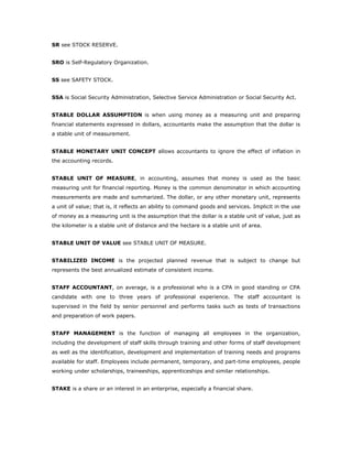 SR see STOCK RESERVE.


SRO is Self-Regulatory Organization.


SS see SAFETY STOCK.


SSA is Social Security Administration, Selective Service Administration or Social Security Act.


STABLE DOLLAR ASSUMPTION is when using money as a measuring unit and preparing
financial statements expressed in dollars, accountants make the assumption that the dollar is
a stable unit of measurement.


STABLE MONETARY UNIT CONCEPT allows accountants to ignore the effect of inflation in
the accounting records.


STABLE UNIT OF MEASURE, in accounting, assumes that money is used as the basic
measuring unit for financial reporting. Money is the common denominator in which accounting
measurements are made and summarized. The dollar, or any other monetary unit, represents
a unit of value; that is, it reflects an ability to command goods and services. Implicit in the use
of money as a measuring unit is the assumption that the dollar is a stable unit of value, just as
the kilometer is a stable unit of distance and the hectare is a stable unit of area.


STABLE UNIT OF VALUE see STABLE UNIT OF MEASURE.


STABILIZED INCOME is the projected planned revenue that is subject to change but
represents the best annualized estimate of consistent income.


STAFF ACCOUNTANT, on average, is a professional who is a CPA in good standing or CPA
candidate with one to three years of professional experience. The staff accountant is
supervised in the field by senior personnel and performs tasks such as tests of transactions
and preparation of work papers.


STAFF MANAGEMENT is the function of managing all employees in the organization,
including the development of staff skills through training and other forms of staff development
as well as the identification, development and implementation of training needs and programs
available for staff. Employees include permanent, temporary, and part-time employees, people
working under scholarships, traineeships, apprenticeships and similar relationships.


STAKE is a share or an interest in an enterprise, especially a financial share.
 