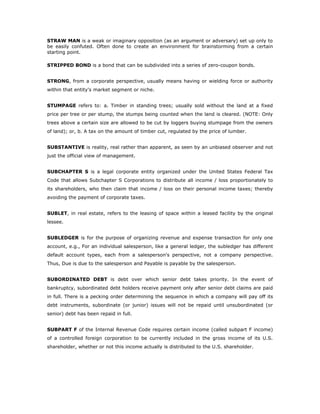 STRAW MAN is a weak or imaginary opposition (as an argument or adversary) set up only to
be easily confuted. Often done to create an environment for brainstorming from a certain
starting point.

STRIPPED BOND is a bond that can be subdivided into a series of zero-coupon bonds.


STRONG, from a corporate perspective, usually means having or wielding force or authority
within that entity's market segment or niche.


STUMPAGE refers to: a. Timber in standing trees; usually sold without the land at a fixed
price per tree or per stump, the stumps being counted when the land is cleared. (NOTE: Only
trees above a certain size are allowed to be cut by loggers buying stumpage from the owners
of land); or, b. A tax on the amount of timber cut, regulated by the price of lumber.


SUBSTANTIVE is reality, real rather than apparent, as seen by an unbiased observer and not
just the official view of management.


SUBCHAPTER S is a legal corporate entity organized under the United States Federal Tax
Code that allows Subchapter S Corporations to distribute all income / loss proportionately to
its shareholders, who then claim that income / loss on their personal income taxes; thereby
avoiding the payment of corporate taxes.


SUBLET, in real estate, refers to the leasing of space within a leased facility by the original
lessee.


SUBLEDGER is for the purpose of organizing revenue and expense transaction for only one
account, e.g., For an individual salesperson, like a general ledger, the subledger has different
default account types, each from a salesperson's perspective, not a company perspective.
Thus, Due is due to the salesperson and Payable is payable by the salesperson.


SUBORDINATED DEBT is debt over which senior debt takes priority. In the event of
bankruptcy, subordinated debt holders receive payment only after senior debt claims are paid
in full. There is a pecking order determining the sequence in which a company will pay off its
debt instruments, subordinate (or junior) issues will not be repaid until unsubordinated (or
senior) debt has been repaid in full.


SUBPART F of the Internal Revenue Code requires certain income (called subpart F income)
of a controlled foreign corporation to be currently included in the gross income of its U.S.
shareholder, whether or not this income actually is distributed to the U.S. shareholder.
 
