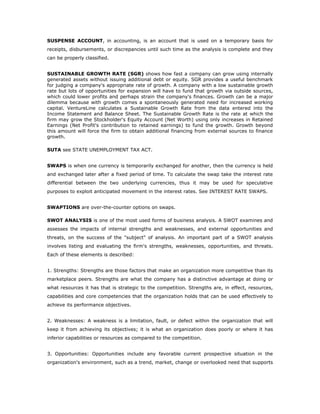 SUSPENSE ACCOUNT, in accounting, is an account that is used on a temporary basis for
receipts, disbursements, or discrepancies until such time as the analysis is complete and they
can be properly classified.


SUSTAINABLE GROWTH RATE (SGR) shows how fast a company can grow using internally
generated assets without issuing additional debt or equity. SGR provides a useful benchmark
for judging a company's appropriate rate of growth. A company with a low sustainable growth
rate but lots of opportunities for expansion will have to fund that growth via outside sources,
which could lower profits and perhaps strain the company's finances. Growth can be a major
dilemma because with growth comes a spontaneously generated need for increased working
capital. VentureLine calculates a Sustainable Growth Rate from the data entered into the
Income Statement and Balance Sheet. The Sustainable Growth Rate is the rate at which the
firm may grow the Stockholder's Equity Account (Net Worth) using only increases in Retained
Earnings (Net Profit's contribution to retained earnings) to fund the growth. Growth beyond
this amount will force the firm to obtain additional financing from external sources to finance
growth.

SUTA see STATE UNEMPLOYMENT TAX ACT.


SWAPS is when one currency is temporarily exchanged for another, then the currency is held
and exchanged later after a fixed period of time. To calculate the swap take the interest rate
differential between the two underlying currencies, thus it may be used for speculative
purposes to exploit anticipated movement in the interest rates. See INTEREST RATE SWAPS.


SWAPTIONS are over-the-counter options on swaps.

SWOT ANALYSIS is one of the most used forms of business analysis. A SWOT examines and
assesses the impacts of internal strengths and weaknesses, and external opportunities and
threats, on the success of the "subject" of analysis. An important part of a SWOT analysis
involves listing and evaluating the firm's strengths, weaknesses, opportunities, and threats.
Each of these elements is described:


1. Strengths: Strengths are those factors that make an organization more competitive than its
marketplace peers. Strengths are what the company has a distinctive advantage at doing or
what resources it has that is strategic to the competition. Strengths are, in effect, resources,
capabilities and core competencies that the organization holds that can be used effectively to
achieve its performance objectives.


2. Weaknesses: A weakness is a limitation, fault, or defect within the organization that will
keep it from achieving its objectives; it is what an organization does poorly or where it has
inferior capabilities or resources as compared to the competition.


3. Opportunities: Opportunities include any favorable current prospective situation in the
organization's environment, such as a trend, market, change or overlooked need that supports
 