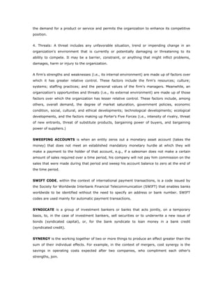 the demand for a product or service and permits the organization to enhance its competitive
position.


4. Threats: A threat includes any unfavorable situation, trend or impending change in an
organization's environment that is currently or potentially damaging or threatening to its
ability to compete. It may be a barrier, constraint, or anything that might inflict problems,
damages, harm or injury to the organization.


A firm's strengths and weaknesses (i.e., its internal environment) are made up of factors over
which it has greater relative control. These factors include the firm's resources; culture;
systems; staffing practices; and the personal values of the firm's managers. Meanwhile, an
organization's opportunities and threats (i.e., its external environment) are made up of those
factors over which the organization has lesser relative control. These factors include, among
others, overall demand, the degree of market saturation, government policies, economic
condition, social, cultural, and ethical developments; technological developments; ecological
developments, and the factors making up Porter's Five Forces (i.e., intensity of rivalry, threat
of new entrants, threat of substitute products, bargaining power of buyers, and bargaining
power of suppliers.)


SWEEPING ACCOUNTS is when an entity zeros out a monetary asset account (takes the
money) that does not meet an established mandatory monetary hurdle at which they will
make a payment to the holder of that account, e.g., if a salesman does not make a certain
amount of sales required over a time period, his company will not pay him commission on the
sales that were made during that period and sweep his account balance to zero at the end of
the time period.


SWIFT CODE, within the context of international payment transactions, is a code issued by
the Society for Worldwide Interbank Financial Telecommunication (SWIFT) that enables banks
worldwide to be identified without the need to specify an address or bank number. SWIFT
codes are used mainly for automatic payment transactions.


SYNDICATE is a group of investment bankers or banks that acts jointly, on a temporary
basis, to, in the case of investment bankers, sell securities or to underwrite a new issue of
bonds (syndicated capital), or, for the bank syndicate to loan money in a bank credit
(syndicated credit).


SYNERGY is the working together of two or more things to produce an effect greater than the
sum of their individual effects. For example, in the context of mergers, cost synergy is the
savings in operating costs expected after two companies, who compliment each other's
strengths, join.
 