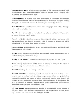 TANGIBLE BOOK VALUE is different than book value in that it deducts from asset value
intangible assets, which are assets that are not hard (e.g., goodwill, patents, capitalized start-
up expenses and deferred financing costs).


TANGO SHEETS is a not often used slang term refering to a document that compares
forecasted financial data to actual financial performance for the purposes of illegally adjusting
the reported financial data to more closely match the prior forecasted performance.


TARE WEIGHT is the weight of packing container and packaging material without the weight
of the goods contained therein.


TARGET is the goal intended to be attained and which is believed to be attainable, e.g. sales
target, margin target, or profit target.


TARGET COSTING is a disciplined process for determining and realizing a total cost at which
a proposed product with specified functionality must be produced to generate the desired
profitability at its anticipated selling price in the future.


TARGET MARGIN is the desired profit on each sale; used to determine the selling price where
the average total cost is known.


TARIFF, usually, a country's tax on imports. May sometimes refer to the rate of tax; and, is
used interchangeably with the term “duty”.


TARIFF, AD VAL OREM is a tariff determined as a percentage of the value of the goods.


TAX is a charge against a legal entity's person or property or activity for the support of
government, e.g. income taxes, sales taxes, duties and levies.


TAXABLE refers to goods or funds subject to taxation.


TAXABLE BENEFITS are employer provided "non-cash" taxable compensation or fringe
benefits, such as employer-provided vehicles, complementary tickets, and graduate level
educational assistance, are subject to federal income, state income, social security, and
Medicare tax rules. According to Internal Revenue Code Section 1.61-1, all compensation paid
to, or on behalf of, an employee constitutes wages subject to income and employment tax
withholding, unless specifically excluded by IRS code.


TAXABLE INCOME is that income that is reported to the government for the purposes of
calculating income taxes. Taxable income normally is not aligned with the financial income
reported within financial statements. See FINANCIAL INCOME.
 