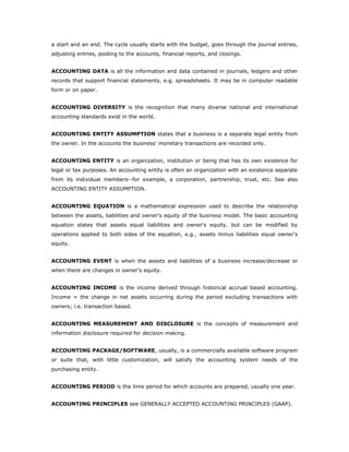 a start and an end. The cycle usually starts with the budget, goes through the journal entries,
adjusting entries, posting to the accounts, financial reports, and closings.


ACCOUNTING DATA is all the information and data contained in journals, ledgers and other
records that support financial statements, e.g. spreadsheets. It may be in computer readable
form or on paper.


ACCOUNTING DIVERSITY is the recognition that many diverse national and international
accounting standards exist in the world.


ACCOUNTING ENTITY ASSUMPTION states that a business is a separate legal entity from
the owner. In the accounts the business’ monetary transactions are recorded only.


ACCOUNTING ENTITY is an organization, institution or being that has its own existence for
legal or tax purposes. An accounting entity is often an organization with an existence separate
from its individual members--for example, a corporation, partnership, trust, etc. See also
ACCOUNTING ENTITY ASSUMPTION.


ACCOUNTING EQUATION is a mathematical expression used to describe the relationship
between the assets, liabilities and owner's equity of the business model. The basic accounting
equation states that assets equal liabilities and owner's equity, but can be modified by
operations applied to both sides of the equation, e.g., assets minus liabilities equal owner's
equity.


ACCOUNTING EVENT is when the assets and liabilities of a business increase/decrease or
when there are changes in owner's equity.


ACCOUNTING INCOME is the income derived through historical accrual based accounting.
Income = the change in net assets occurring during the period excluding transactions with
owners; i.e. transaction based.


ACCOUNTING MEASUREMENT AND DISCLOSURE is the concepts of measurement and
information disclosure required for decision making.


ACCOUNTING PACKAGE/SOFTWARE, usually, is a commercially available software program
or suite that, with little customization, will satisfy the accounting system needs of the
purchasing entity.


ACCOUNTING PERIOD is the time period for which accounts are prepared, usually one year.


ACCOUNTING PRINCIPLES see GENERALLY ACCEPTED ACCOUNTING PRINCIPLES (GAAP).
 